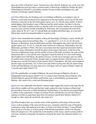 those given him in Ptolemy's canon. And note here, that what Dr. Prideaux says, at the year, that
Nebuchadnezzar must have been a common name of other kings of Babylon, besides the great
Nebuchadnezzar himself is a groundless mistake of some modern chronologers rely, and
destitute of all proper original authority.

(23) These fifteen days for finishing such vast buildings at Babylon, in Josephus's copy of
Berosus, would seem too absurd to be supposed to be the true number, were it not for the same
testimony extant also in the first book against Apion, sect. 19, with the same number. It thence
indeed appears that Josephus's copy of Berosus had this small number, but that it is the true
number I still doubt. Josephus assures us, that the walls of so much a smaller city as Jerusalem
were two years and four months in building by Nehemiah, who yet hastened the work all he
could, Antiq. B. XI. ch. 5. sect. 8. I should think one hundred and fifteen days, or a year and
fifteen days, much more proportionable to so great a work.

(24) It is here remarkable that Josephus, without the knowledge of Ptolemy's canon, should call
the same king whom he himself here (Bar. i. 11, and Daniel 5:1, 2, 9, 12, 22, 29, 39) styles
Beltazar, or Belshazzar, from the Babylonian god Bel, Naboandelus also; and in the first book
against Apion, sect. 19, vol. iii., from the same citation out of Berosus, Nabonnedon, from the
Babylonian god Nabo or Nebo. This last is not remote from the original pronunciation itself in
Ptolemy's canon, Nabonadius; for both the place of this king in that canon, as the last of the
Assyrian or Babylonian kings, and the number of years of his reign, seventeen, the same in both
demonstrate that it is one and the same king that is meant by them all. It is also worth noting,
that Josephus knew that Darius, the partner of Cyrus, was the son of Astyages, and was called
by another name among the Greeks, though it does not appear he knew what that name was, as
having never seen the best history of this period, which is Xenophon's. But then what Josephus's
present copies say presently, sect. 4, that it was only within no long time after the hand-writing
on the wall that Baltasar was slain, does not so well agree with our copies of Daniel, which say
it was the same night, Daniel 5:30.

(25) This grandmother, or mother of Baltasar, the queen dowager of Babylon, (for she is
distinguished from his queen, Daniel 5:10, 13,) seems to have been the famous Nitocris, who
fortified Babylon against the Medes and Persians, and, in all probability governed under
Baltasar, who seems to be a weak and effeminate prince.

(26) It is no way improbable that Daniel's enemies might suggest this reason to the king why the
lions did not meddle with him and that they might suspect the king's kindness to Daniel had
procured these lions to be so filled beforehand, and that thence it was that he encouraged Daniel
to submit to this experiment, in hopes of coming off safe; and that this was the true reason of
making so terrible an experiment upon those his enemies, and all their families, Daniel 6:21,
though our other copies do not directly take notice of it

(27) What Josephus here says, that the stones of the sepulchers of the kings of Persia at this
tower, or those perhaps of the same sort that are now commonly called the ruins of Persepolis,
continued so entire and unaltered in his days, as if they were lately put there, "I (says Reland)
here can show to be true, as to those stones of the Persian mansoleum, which Com. Brunius
brake off and gave me." He ascribed this to the hardness of the stones, which scarcely yields to
iron tools, and proves frequently too hard for cutting by the chisel, but oftentimes breaks it to
pieces.
 