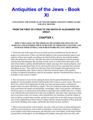 Antiquities of the Jews - Book
                XI
 CONTAINING THE INTERVAL OF TWO HUNDRED AND FIFTY-THREE YEARS
                       AND FIVE MONTHS.

  FROM THE FIRST OF CYRUS TO THE DEATH OF ALEXANDER THE
                          GREAT.

                                       CHAPTER 1.

   HOW CYRUS, KING OF THE PERSIANS, DELIVERED THE JEWS OUT OF
BABYLON AND SUFFERED THEM TO RETURN TO THEIR OWN COUNTRY AND
  TO BUILD THEIR TEMPLE, FOR WHICH WORK HE GAVE THEM MONEY.

1. IN the first year of the reign of Cyrus (1) which was the seventieth from the day that our
people were removed out of their own land into Babylon, God commiserated the captivity and
calamity of these poor people, according as he had foretold to them by Jeremiah the prophet,
before the destruction of the city, that after they had served Nebuchadnezzar and his posterity,
and after they had undergone that servitude seventy years, he would restore them again to the
land of their fathers, and they should build their temple, and enjoy their ancient prosperity. And
these things God did afford them; for he stirred up the mind of Cyrus, and made him write this
throughout all Asia: "Thus saith Cyrus the king: Since God Almighty hath appointed me to be
king of the habitable earth, I believe that he is that God which the nation of the Israelites
worship; for indeed he foretold my name by the prophets, and that I should build him a house at
Jerusalem, in the country of Judea."

2. This was known to Cyrus by his reading the book which Isaiah left behind him of his
prophecies; for this prophet said that God had spoken thus to him in a secret vision: "My will is,
that Cyrus, whom I have appointed to be king over many and great nations, send back my
people to their own land, and build my temple." This was foretold by Isaiah one hundred and
forty years before the temple was demolished. Accordingly, when Cyrus read this, and admired
the Divine power, an earnest desire and ambition seized upon him to fulfill what was so written;
so he called for the most eminent Jews that were in Babylon, and said to them, that he gave them
leave to go back to their own country, and to rebuild their city Jerusalem, (2) and the temple of
God, for that he would be their assistant, and that he would write to the rulers and governors that
were in the neighborhood of their country of Judea, that they should contribute to them gold and
silver for the building of the temple, and besides that, beasts for their sacrifices.

3. When Cyrus had said this to the Israelites, the rulers of the two tribes of Judah and Benjamin,
with the Levites and priests, went in haste to Jerusalem; yet did many of them stay at Babylon,
as not willing to leave their possessions; and when they were come thither, all the king's friends
assisted them, and brought in, for the building of the temple, some gold, and some silver, and
 