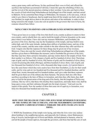 some a great many cattle and horses. So they performed their vows to God, and offered the
sacrifices that had been accustomed of old time; I mean this upon the rebuilding of their city,
and the revival of the ancient practices relating to their worship. Cyrus also sent back to them
the vessels of God which king Nebuchadnezzar had pillaged out of the temple, and had carried
to Babylon. So he committed these things to Mithridates, the treasurer, to be sent away, with an
order to give them to Sanabassar, that he might keep them till the temple was built; and when it
was finished, he might deliver them to the priests and rulers of the multitude, in order to their
being restored to the temple. Cyrus also sent an epistle to the governors that were in Syria, the
contents whereof here follow:

    “KING CYRUS TO SISINNES AND SATHRABUZANES SENDETH GREETING.

"I have given leave to as many of the Jews that dwell in my country as please to return to their
own country, and to rebuild their city, and to build the temple of God at Jerusalem on the same
place where it was before. I have also sent my treasurer Mithridates, and Zorobabel, the
governor of the Jews, that they may lay the foundations of the temple, and may build it sixty
cubits high, and of the same latitude, making three edifices of polished stones, and one of the
wood of the country, and the same order extends to the altar whereon they offer sacrifices to
God. I require also that the expenses for these things may be given out of my revenues.
Moreover, I have also sent the vessels which king Nebuchadnezzar pillaged out of the temple,
and have given them to Mithridates the treasurer, and to Zorobabel the governor of the Jews,
that they may have them carried to Jerusalem, and may restore them to the temple of God. Now
their number is as follows: Fifty chargers of gold, and five hundred of silver; forty Thericlean
cups of gold, and five hundred of silver; fifty basons of gold, and five hundred of silver; thirty
vessels for pouring [the drink-offerings], and three hundred of silver; thirty vials of gold, and
two thousand four hundred of silver; with a thousand other large vessels. (3) I permit them to
have the same honor which they were used to have from their forefathers, as also for their small
cattle, and for wine and oil, two hundred and five thousand and five hundred drachme; and for
wheat flour, twenty thousand and five hundred artabae; and I give order that these expenses
shall be given them out of the tributes due from Samaria. The priests shall also offer these
sacrifices according to the laws of Moses in Jerusalem; and when they offer them, they shall
pray to God for the preservation of the king and of his family, that the kingdom of Persia may
continue. But my will is, that those who disobey these injunctions, and make them void, shall be
hung upon a cross, and their substance brought into the king's treasury." And such was the
import of this epistle. Now the number of those that came out of captivity to Jerusalem, were
forty-two thousand four hundred and sixty-two.


                                       CHAPTER 2.

HOW UPON THE DEATH OF CYRUS THE JEWS WERE HINDERED IN BUILDING
OF THE TEMPLE BY THE CUTHEANS, AND THE NEIGHBORING GOVERNORS;
  AND HOW CAMBYSES ENTIRELY FORBADE THE JEWS TO DO ANY SUCH
                            THING.

1. WHEN the foundations of the temple were laying, and when the Jews were very zealous
about building it, the neighboring nations, and especially the Cutheans, whom Shalmanezer,
king of Assyria, had brought out of Persia and Media, and had planted in Samaria, when he
carried the people of Israel captives, besought the governors, and those that had the care of such
 