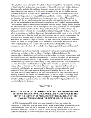 affairs, that they would interrupt the Jews, both in the rebuilding of their city, and in the building
of their temple. Now as these men were corrupted by them with money, they sold the Cutheans
their interest for rendering this building a slow and a careless work, for Cyrus, who was busy
about other wars, knew nothing of all this; and it so happened, that when he had led his army
against the Massagetae, he ended his life. (4) But when Cambyses, the son of Cyrus, had taken
the kingdom, the governors in Syria, and Phoenicia, and in the countries of Amlnon, and Moab,
and Samaria, wrote an epistle to Calnbyses; whose contents were as follow: "To our lord
Cambyses. We thy servants, Rathumus the historiographer, and Semellius the scribe, and the
rest that are thy judges in Syria and Phoenicia, send greeting. It is fit, O king, that thou shouldst
know that those Jews which were carried to Babylon are come into our country, and are building
that rebellious and wicked city, and its market-places, and setting up its walls, and raising up the
temple; know therefore, that when these things are finished, they will not be willing to pay
tribute, nor will they submit to thy commands, but will resist kings, and will choose rather to
rule over others than be ruled over themselves. We therefore thought it proper to write to thee, O
king, while the works about the temple are going on so fast, and not to overlook this matter, that
thou mayst search into the books of thy fathers, for thou wilt find in them that the Jews have
been rebels, and enemies to kings, as hath their city been also, which, for that reason, hath been
till now laid waste. We thought proper also to inform thee of this matter, because thou mayst
otherwise perhaps be ignorant of it, that if this city be once inhabited and be entirely
encompassed with walls, thou wilt be excluded from thy passage to Celesyria and Phoenicia."

2. When Cambyses had read the epistle, being naturally wicked, he was irritated at what they
told him, and wrote back to them as follows: “Cambyses the king, to Rathumus the
historiographer, to Beeltethmus, to Semellius the scribe, and the rest that are in commission, and
dwelling in Samaria and Phoenicia, after this manner: I have read the epistle that was sent from
you; and I gave order that the books of my forefathers should be searched into, and it is there
found that this city hath always been an enemy to kings, and its inhabitants have raised seditions
and wars. We also are sensible that their kings have been powerful and tyrannical, and have
exacted tribute of Celesyria and Phoenicia. Wherefore I gave order, that the Jews shall not be
permitted to build that city, lest such mischief as they used to bring upon kings be greatly
augmented." When this epistle was read, Rathumus, and Semellius the scribe, and their
associates, got suddenly on horseback, and made haste to Jerusalem; they also brought a great
company with them, and forbade the Jews to build the city and the temple. Accordingly, these
works were hindered from going on till the second year of the reign of Darius, for nine years
more; for Cambyses reigned six years, and within that time overthrew Egypt, and when he was
come back, he died at Damascus.


                                         CHAPTER 3.

HOW AFTER THE DEATH OF CAMBYSES AND THE SLAUGHTER OF THE MAGI
 BUT UNDER THE REIGN OF DARIUS, ZOROBABEL WAS SUPERIOR TO THE
  REST 1N THE SOLUTION OF PROBLEMS AND THEREBY OBTAINED THIS
      FAVOR OF THE KING, THAT THE TEMPLE SHOULD BE BUILT.

1. AFTER the slaughter of file Magi, who, upon the death of Cambyses, attained the
government of the Persians for a year, those families which were called the seven families of the
Persians appointed Darius, the son of Hystaspes, to be their king. Now he, while he was a
private man, had made a vow to God, that if he came to be king, he would send all the vessels of
God that were in Babylon to the temple at Jerusalem. Now it so fell out, that about this time
 