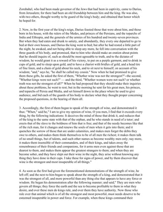Zorobabel, who had been made governor of the Jews that had been in captivity, came to Darius,
from Jerusalem; for there had been an old friendship between him and the king. He was also,
with two others, thought worthy to be guard of the king's body; and obtained that honor which
he hoped for.

2. Now, in the first year of the king's reign, Darius feasted those that were about him, and those
born in his house, with the rulers of the Medes, and princes of the Persians, and the toparchs of
India and Ethiopia, and the generals of the armies of his hundred and twenty-seven provinces.
But when they had eaten and drunk to satiety, and abundantly, they every one departed to go to
bed at their own houses, and Darius the king went to bed; but after he had rested a little part of
the night, he awaked, and not being able to sleep any more, he fell into conversation with the
three guards of his body, and promised, that to him who should make an oration about points
that he should inquire of, such as should be most agreeable to truth, and to the dictates of
wisdom, he would grant it as a reward of his victory, to put on a purple garment, and to drink in
cups of gold, and to sleep upon gold, and to have a chariot with bridles of gold, and a head tire
of fine linen, and a chain of gold about his neck, and to sit next to himself, on account of his
wisdom; "and," says he, "he shall be called my cousin." Now when he had promised to give
them these gifts, he asked the first of them, "Whether wine was not the strongest?"--the second,
"Whether kings were not such?” — and the third, "Whether women were not such? or whether
truth was not the strongest of all?" When he had proposed that they should make their inquiries
about these problems, he went to rest; but in the morning he sent for his great men, his princes,
and toparchs of Persia and Media, and set himself down in the place where he used to give
audience, and bid each of the guards of his body to declare what they thought proper concerning
the proposed questions, in the hearing of them all.

3. Accordingly, the first of them began to speak of the strength of wine, and demonstrated it
thus: "When," said he," I am to give my opinion of wine, O you men, I find that it exceeds every
thing, by the following indications: It deceives the mind of those that drink it, and reduces that
of the king to the same state with that of the orphan, and he who stands in need of a tutor; and
erects that of the slave to the boldness of him that is free; and that of the needy becomes like that
of the rich man, for it changes and renews the souls of men when it gets into them; and it
quenches the sorrow of those that are under calamities, and makes men forget the debts they
owe to others, and makes them think themselves to be of all men the richest; it makes them talk
of no small things, but of talents, and such other names as become wealthy men only; nay more,
it makes them insensible of their commanders, and of their kings, and takes away the
remembrance of their friends and companions, for it arms men even against those that are
dearest to them, and makes them appear the greatest strangers to them; and when they are
become sober, and they have slept out their wine in the night, they arise without knowing any
thing they have done in their cups. I take these for signs of power, and by them discover that
wine is the strongest and most insuperable of all things."

4. As soon as the first had given the forementioned demonstrations of the strength of wine, he
left off; and the next to him began to speak about the strength of a king, and demonstrated that it
was the strongest of all, and more powerful than any thing else that appears to have any force or
wisdom. He began his demonstration after the following manner; and said," They are men who
govern all things; they force the earth and the sea to become profitable to them in what they
desire, and over these men do kings rule, and over them they have authority. Now those who
rule over that animal which is of all the strongest and most powerful, must needs deserve to be
esteemed insuperable in power and force. For example, when these kings command their
 