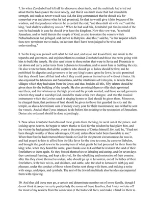 7. So when Zorobabel had left off his discourse about truth, and the multitude had cried out
aloud that he had spoken the most wisely, and that it was truth alone that had immutable
strength, and such as never would wax old, the king commanded that he should ask for
somewhat over and above what he had promised, for that he would give it him because of his
wisdom, and that prudence wherein he exceeded the rest; "and thou shalt sit with me," said the
king, "and shalt be called my cousin." When he had said this, Zorobabel put him in mind of the
vow he had made in case he should ever have the kingdom. Now this vow was, "to rebuild
Jerusalem, and to build therein the temple of God; as also to restore the vessels which
Nebuchadnezzar had pillaged, and carried to Babylon. And this," said he, "is that request which
thou now permittest me to make, on account that I have been judged to be wise and
understanding."

8. So the king was pleased with what he had said, and arose and kissed him; and wrote to the
toparchs and governors, and enjoined them to conduct Zorobabel and those that were going with
him to build the temple. He also sent letters to those rulers that were in Syria and Phoenicia to
cut down and carry cedar trees from Lebanon to Jerusalem, and to assist him in building the city.
He also wrote to them, that all the captives who should go to Judea should be free; and he
prohibited his deputies and governors to lay any king's taxes upon the Jews; he also permitted
that they should have all that land which they could possess themselves of without tributes. He
also enjoined the Idumeans and Samaritans, and the inhabitants of Celesyria, to restore those
villages which they had taken from the Jews; and that, besides all this, fifty talents should be
given them for the building of the temple. He also permitted them to offer their appointed
sacrifices, and that whatsoever the high priest and the priests wanted, and those sacred garments
wherein they used to worship God, should be made at his own charges; .and that the musical
instruments which the Levites used in singing hymns to God should be given them. Moreover,
he charged them, that portions of land should be given to those that guarded the city and the
temple, as also a determinate sum of money every year for their maintenance; and withal he sent
the vessels. And all that Cyrus intended to do before him relating to the restoration of Jerusalem,
Darius also ordained should be done accordingly.

9. Now when Zorobabel had obtained these grants from the king, he went out of the palace, and
looking up to heaven, he began to return thanks to God for the wisdom he had given him, and
the victory he had gained thereby, even in the presence of Darius himself; for, said he, "I had not
been thought worthy of these advantages, O Lord, unless thou hadst been favorable to me."
When therefore he had returned these thanks to God for the present circumstances he was in,
and had prayed to him to afford him the like favor for the time to come, he came to Babylon,
and brought the good news to his countrymen of what grants he had procured for them from the
king; who, when they heard the same, gave thanks also to God that he restored the land of their
forefathers to them again. So they betook themselves to drinking and eating, and for seven days
they continued feasting, and kept a festival, for the rebuilding and restoration of their country:
after this they chose themselves rulers, who should go up to Jerusalem, out of the tribes of their
forefathers, with their wives, and children, and cattle, who traveled to Jerusalem with joy and
pleasure, under the conduct of those whom Darius sent along with them, and making a noise
with songs, and pipes, and cymbals. The rest of the Jewish multitude also besides accompanied
them with rejoicing.

10. And thus did these men go, a certain and determinate number out of every family, though I
do not think it proper to recite particularly the names of those families, that I may not take off
the mind of my readers from the connexion of the historical facts, and make it hard for them to
 