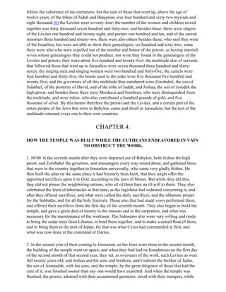 follow the coherence of my narrations; but the sum of those that went up, above the age of
twelve years, of the tribes of Judah and Benjamin, was four hundred and sixty-two myriads and
eight thousand (6) the Levites were seventy-four; the number of the women and children mixed
together was forty thousand seven hundred and forty-two; and besides these, there were singers
of the Levites one hundred and twenty-eight, and porters one hundred and ten, and of the sacred
ministers three hundred and ninety-two; there were also others besides these, who said they were
of the Israelites, but were not able to show their genealogies, six hundred and sixty-two: some
there were also who were expelled out of the number and honor of the priests, as having married
wives whose genealogies they could not produce, nor were they found in the genealogies of the
Levites and priests; they were about five hundred and twenty-five: the multitude also of servants
that followed those that went up to Jerusalem were seven thousand three hundred and thirty-
seven; the singing men and singing women were two hundred and forty-five; the camels were
four hundred and thirty-five; the beasts used to the yoke were five thousand five hundred and
twenty-five; and the governors of all this multitude thus numbered were Zorobabel, the son of
Salathiel, of the posterity of David, and of the tribe of Judah; and Jeshua, the son of Josedek the
high priest; and besides these there were Mordecai and Serebeus, who were distinguished from
the multitude, and were rulers, who also contributed a hundred pounds of gold, and five
thousand of silver. By this means therefore the priests and the Levites, and a certain part of the
entire people of the Jews that were in Babylon, came and dwelt in Jerusalem; but the rest of the
multitude returned every one to their own countries.


                                        CHAPTER 4.

HOW THE TEMPLE WAS BUILT WHILE THE CUTHEANS ENDEAVORED IN VAIN
                    TO OBSTRUCT THE WORK.

1. NOW in the seventh month after they were departed out of Babylon, both Jeshua the high
priest, and Zorobabel the governor, sent messengers every way round about, and gathered those
that were in the country together to Jerusalem universally, who came very gladly thither. He
then built the altar on the same place it had formerly been built, that they might offer the
appointed sacrifices upon it to God, according to the laws of Moses. But while they did this,
they did not please the neighboring nations, who all of them bare an ill-will to them. They also
celebrated the feast of tabernacles at that time, as the legislator had ordained concerning it; and
after they offered sacrifices, and what were called the daily sacrifices, and the oblations proper
for the Sabbaths, and for all the holy festivals. Those also that had made vows performed them,
and offered their sacrifices from the first day of the seventh month. They also began to build the
temple, and gave a great deal of money to the masons and to the carpenters, and what was
necessary for the maintenance of the workmen. The Sidonians also were very willing and ready
to bring the cedar trees from Libanus, to bind them together, and to make a united float of them,
and to bring them to the port of Joppa, for that was what Cyrus had commanded at first, and
what was now done at the command of Darius.

2. In the second year of their coming to Jerusalem, as the Jews were there in the second month,
the building of the temple went on apace; and when they had laid its foundations on the first day
of the second month of that second year, they set, as overseers of the work, such Levites as were
full twenty years old; and Jeshua and his sons and brethren, and Codmiel the brother of Judas,
the son of Aminadab, with his sons; and the temple, by the great diligence of those that had the
care of it, was finished sooner than any one would have expected. And when the temple was
finished, the priests, adorned with their accustomed garments, stood with their trumpets, while
 