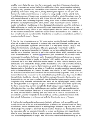 youthful errors. Yet at the same time that he expended a great deal of his money, by making
presents to such as wrote against his brethren, did he aim to bring his accounts into confusion,
by buying costly garments, and carpets of various contextures, with silver and gold cups, and a
great many more curious things, that so, among the view great expenses laid out upon such
furniture, he might conceal the money he had used in hiring men [to write the letters]; for he
brought in an account of his expenses, amounting to two hundred talents, his main pretense for
which was file law-suit he had been in with Sylleus. So while all his rogueries, even those of a
lesser sort also, were covered by his greater villainy, while all the examinations by torture
proclaimed his attempt to murder his father, and the letters proclaimed his second attempt to
murder his brethren; yet did no one of those that came to Rome inform him of his misfortunes in
Judea, although seven months had intervened between his conviction and his return, so great
was the hatred which they all bore to him. And perhaps they were the ghosts of those brethren of
his that had been murdered that stopped the mouths of those that intended to have told him. He
then wrote from Rome, and informed his [friends] that he would soon come to them, and how he
was dismissed with honor by Caesar.

3. Now the king, being desirous to get this plotter against him into his hands, and being also
afraid lest he should some way come to the knowledge how his affairs stood, and be upon his
guard, he dissembled his anger in his epistle to him, as in other points he wrote kindly to him,
and desired him to make haste, because if he came quickly, he would then lay aside the
complaints he had against his mother; for Antipater was not ignorant that his mother had been
expelled out of the palace. However, he had before received a letter, which contained an account
of the death of Pheroras, at Tarentum, (46) and made great lamentations at it; for which some
commended him, as being for his own uncle; though probably this confusion arose on account
of his having thereby failed in his plot [on his father's life]; and his tears were more for the loss
of him that was to have been subservient therein, than for [an uncle] Pheroras: moreover, a sort
of fear came upon him as to his designs, lest the poison should have been discovered. However,
when he was in Cilicia, he received the forementioned epistle from his father, and made great
haste accordingly. But when he had sailed to Celenderis, a suspicion came into his mind relating
to his mother's misfortunes; as if his soul foreboded some mischief to itself. Those therefore of
his friends which were the most considerate advised him not rashly to go to his father, till he had
learned what were the occasions why his mother had been ejected, because they were afraid that
he might be involved in the calumnies that had been cast upon his mother: but those that were
less considerate, and had more regard to their own desires of seeing their native country, than to
Antipater's safety, persuaded him to make haste home, and not, by delaying his journey, afford
his father ground for an ill suspicion, and give a handle to those that raised stories against him;
for that in case any thing had been moved to his disadvantage, it was owing to his absence,
which durst not have been done had he been present. And they said it was absurd to deprive
himself of certain happiness, for the sake of an uncertain suspicion, and not rather to return to
his father, and take the royal authority upon him, which was in a state of fluctuation on his
account only. Antipater complied with this last advice, for Providence hurried him on [to his
destruction]. So he passed over the sea, and landed at Sebastus, the haven of Cesarea.

4. And here he found a perfect and unexpected solitude, while ever body avoided him, and
nobody durst come at him; for he was equally hated by all men; and now that hatred had liberty
to show itself, and the dread men were in at the king's anger made men keep from him; for the
whole city [of Jerusalem] was filled with the rumors about Antipater, and Antipater himself was
the only person who was ignorant of them; for as no man was dismissed more magnificently
when he began his voyage to Rome so was no man now received back with greater ignominy.
And indeed he began already to suspect what misfortunes there were in Herod's family; yet did
 