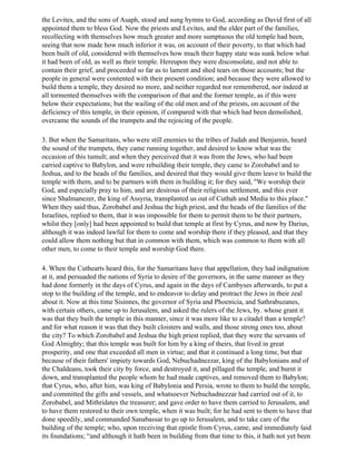 the Levites, and the sons of Asaph, stood and sung hymns to God, according as David first of all
appointed them to bless God. Now the priests and Levites, and the elder part of the families,
recollecting with themselves how much greater and more sumptuous the old temple had been,
seeing that now made how much inferior it was, on account of their poverty, to that which had
been built of old, considered with themselves how much their happy state was sunk below what
it had been of old, as well as their temple. Hereupon they were disconsolate, and not able to
contain their grief, and proceeded so far as to lament and shed tears on those accounts; but the
people in general were contented with their present condition; and because they were allowed to
build them a temple, they desired no more, and neither regarded nor remembered, nor indeed at
all tormented themselves with the comparison of that and the former temple, as if this were
below their expectations; but the wailing of the old men and of the priests, on account of the
deficiency of this temple, in their opinion, if compared with that which had been demolished,
overcame the sounds of the trumpets and the rejoicing of the people.

3. But when the Samaritans, who were still enemies to the tribes of Judah and Benjamin, heard
the sound of the trumpets, they came running together, and desired to know what was the
occasion of this tumult; and when they perceived that it was from the Jews, who had been
carried captive to Babylon, and were rebuilding their temple, they came to Zorobabel and to
Jeshua, and to the heads of the families, and desired that they would give them leave to build the
temple with them, and to be partners with them in building it; for they said, "We worship their
God, and especially pray to him, and are desirous of their religious settlement, and this ever
since Shalmanezer, the king of Assyria, transplanted us out of Cuthah and Media to this place."
When they said thus, Zorobabel and Jeshua the high priest, and the heads of the families of the
Israelites, replied to them, that it was impossible for them to permit them to be their partners,
whilst they [only] had been appointed to build that temple at first by Cyrus, and now by Darius,
although it was indeed lawful for them to come and worship there if they pleased, and that they
could allow them nothing but that in common with them, which was common to them with all
other men, to come to their temple and worship God there.

4. When the Cuthearts heard this, for the Samaritans have that appellation, they had indignation
at it, and persuaded the nations of Syria to desire of the governors, in the same manner as they
had done formerly in the days of Cyrus, and again in the days of Cambyses afterwards, to put a
stop to the building of the temple, and to endeavor to delay and protract the Jews in their zeal
about it. Now at this time Sisinnes, the governor of Syria and Phoenicia, and Sathrabuzanes,
with certain others, came up to Jerusalem, and asked the rulers of the Jews, by. whose grant it
was that they built the temple in this manner, since it was more like to a citadel than a temple?
and for what reason it was that they built cloisters and walls, and those strong ones too, about
the city? To which Zorobabel and Jeshua the high priest replied, that they were the servants of
God Almighty; that this temple was built for him by a king of theirs, that lived in great
prosperity, and one that exceeded all men in virtue; and that it continued a long time, but that
because of their fathers' impiety towards God, Nebuchadnezzar, king of the Babylonians and of
the Chaldeans, took their city by force, and destroyed it, and pillaged the temple, and burnt it
down, and transplanted the people whom he had made captives, and removed them to Babylon;
that Cyrus, who, after him, was king of Babylonia and Persia, wrote to them to build the temple,
and committed the gifts and vessels, and whatsoever Nebuchadnezzar had carried out of it, to
Zorobabel, and Mithridates the treasurer; and gave order to have them carried to Jerusalem, and
to have them restored to their own temple, when it was built; for he had sent to them to have that
done speedily, and commanded Sanabassar to go up to Jerusalem, and to take care of the
building of the temple; who, upon receiving that epistle from Cyrus, came, and immediately laid
its foundations; “and although it hath been in building from that time to this, it hath not yet been
 