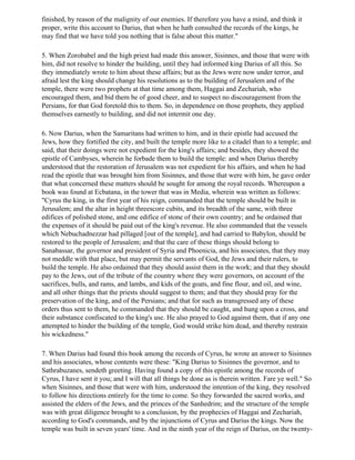 finished, by reason of the malignity of our enemies. If therefore you have a mind, and think it
proper, write this account to Darius, that when he hath consulted the records of the kings, he
may find that we have told you nothing that is false about this matter."

5. When Zorobabel and the high priest had made this answer, Sisinnes, and those that were with
him, did not resolve to hinder the building, until they had informed king Darius of all this. So
they immediately wrote to him about these affairs; but as the Jews were now under terror, and
afraid lest the king should change his resolutions as to the building of Jerusalem and of the
temple, there were two prophets at that time among them, Haggai and Zechariah, who
encouraged them, and bid them be of good cheer, and to suspect no discouragement from the
Persians, for that God foretold this to them. So, in dependence on those prophets, they applied
themselves earnestly to building, and did not intermit one day.

6. Now Darius, when the Samaritans had written to him, and in their epistle had accused the
Jews, how they fortified the city, and built the temple more like to a citadel than to a temple; and
said, that their doings were not expedient for the king's affairs; and besides, they showed the
epistle of Cambyses, wherein he forbade them to build the temple: and when Darius thereby
understood that the restoration of Jerusalem was not expedient for his affairs, and when he had
read the epistle that was brought him from Sisinnes, and those that were with him, he gave order
that what concerned these matters should be sought for among the royal records. Whereupon a
book was found at Ecbatana, in the tower that was in Media, wherein was written as follows:
"Cyrus the king, in the first year of his reign, commanded that the temple should be built in
Jerusalem; and the altar in height threescore cubits, and its breadth of the same, with three
edifices of polished stone, and one edifice of stone of their own country; and he ordained that
the expenses of it should be paid out of the king's revenue. He also commanded that the vessels
which Nebuchadnezzar had pillaged [out of the temple], and had carried to Babylon, should be
restored to the people of Jerusalem; and that the care of these things should belong to
Sanabassar, the governor and president of Syria and Phoenicia, and his associates, that they may
not meddle with that place, but may permit the servants of God, the Jews and their rulers, to
build the temple. He also ordained that they should assist them in the work; and that they should
pay to the Jews, out of the tribute of the country where they were governors, on account of the
sacrifices, bulls, and rams, and lambs, and kids of the goats, and fine flour, and oil, and wine,
and all other things that the priests should suggest to them; and that they should pray for the
preservation of the king, and of the Persians; and that for such as transgressed any of these
orders thus sent to them, he commanded that they should be caught, and hung upon a cross, and
their substance confiscated to the king's use. He also prayed to God against them, that if any one
attempted to hinder the building of the temple, God would strike him dead, and thereby restrain
his wickedness."

7. When Darius had found this book among the records of Cyrus, he wrote an answer to Sisinnes
and his associates, whose contents were these: "King Darius to Sisinnes the governor, and to
Sathrabuzanes, sendeth greeting. Having found a copy of this epistle among the records of
Cyrus, I have sent it you; and I will that all things be done as is therein written. Fare ye well." So
when Sisinnes, and those that were with him, understood the intention of the king, they resolved
to follow his directions entirely for the time to come. So they forwarded the sacred works, and
assisted the elders of the Jews, and the princes of the Sanhedrim; and the structure of the temple
was with great diligence brought to a conclusion, by the prophecies of Haggai and Zechariah,
according to God's commands, and by the injunctions of Cyrus and Darius the kings. Now the
temple was built in seven years' time. And in the ninth year of the reign of Darius, on the twenty-
 