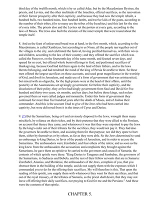 third day of the twelfth month, which is by us called Adar, but by the Macedonians Dystrus, the
priests, and Levites, and the other multitude of the Israelites, offered sacrifices, as the renovation
of their former prosperity after their captivity, and because they had now the temple rebuilt, a
hundred bulls, two hundred rains, four hundred lambs, and twelve kids of the goats, according to
the number of their tribes, (for so many are the tribes of the Israelites,) and this last for the sins
of every tribe. The priests also and the Levites set the porters at every gate, according to the
laws of Moses. The Jews also built the cloisters of the inner temple that were round about the
temple itself.

8. And as the feast of unleavened bread was at hand, in the first month, which, according to the
Macedonians, is called Xanthicus, but according to us Nisan, all the people ran together out of
the villages to the city, and celebrated the festival, having purified themselves, with their wives
and children, according to the law of their country; and they offered the sacrifice which was
called the Passover, on the fourteenth day of the same month, and feasted seven days, and
spared for no cost, but offered whole burnt-offerings to God, and performed sacrifices of
thanksgiving, because God had led them again to the land of their fathers, and to the laws
thereto belonging, and had rendered the mind of the king of Persia favorable to them. So these
men offered the largest sacrifices on these accounts, and used great magnificence in the worship
of God, and dwelt in Jerusalem, and made use of a form of government that was aristocratical,
but mixed with an oligarchy, for the high priests were at the head of their affairs, until the
posterity of the Asamoneans set up kingly government; for before their captivity, and the
dissolution of their polity, they at first had kingly government from Saul and David for five
hundred and thirty-two years, six months, and ten days; but before those kings, such rulers
governed them as were called judges and monarchs. Under this form of government they
continued for more than five hundred years after the death of Moses, and of Joshua their
commander. And this is the account I had to give of the Jews who had been carried into
captivity, but were delivered from it in the times of Cyrus and Darius.

9. (7) But the Samaritans, being evil and enviously disposed to the Jews, wrought them many
mischiefs, by reliance on their riches, and by their pretense that they were allied to the Persians,
on account that thence they came; and whatsoever it was that they were enjoined to pay the Jews
by the king's order out of their tributes for the sacrifices, they would not pay it. They had also
the governors favorable to them, and assisting them for that purpose; nor did they spare to hurt
them, either by themselves or by others, as far as they were able. So the Jews determined to send
an embassage to king Darius, in favor of the people of Jerusalem, and in order to accuse the
Samaritans. The ambassadors were Zorobabel, and four others of the rulers; and as soon as the
king knew from the ambassadors the accusations and complaints they brought against the
Samaritans, he gave them an epistle to be carried to the governors and council of Samaria; the
contents of which epistle were these: "King Darius to Tanganas and Sambabas, the governors of
the Sainaritans, to Sadraces and Bobelo, and the rest of their fellow servants that are in Samaria:
Zorobabel, Ananias, and Mordecai, the ambassadors of the Jews, complain of you, that you
obstruct them in the building of the temple, and do not supply them with the expenses which I
commanded you to do for the offering their sacrifices. My will therefore is this, That upon the
reading of this epistle, you supply them with whatsoever they want for their sacrifices, and that
out of the royal treasury, of the tributes of Samaria, as the priest shall desire, that they may not
leave off offering their daily sacrifices, nor praying to God for me and the Persians." And these
were the contents of that epistle.


                                         CHAPTER 5.
 