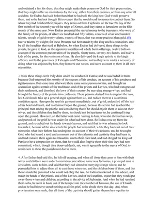 and ordained a fast for them, that they might make their prayers to God for their preservation,
that they might suffer no misfortunes by the way, either from their enemies, or from any other ill
accident; for Esdras had said beforehand that he had told the king how God would preserve
them, and so he had not thought fit to request that he would send horsemen to conduct them. So
when they had finished their prayers, they removed from Euphrates on the twelfth day of the
first month of the seventh year of the reign of Xerxes, and they came to Jerusalem on the fifth
month of the same year. Now Esdras presented the sacred money to the treasurers, who were of
the family of the priests, of silver six hundred and fifty talents, vessels of silver one hundred
talents, vessels of gold twenty talents, vessels of brass, that was more precious than gold, (8)
twelve talents by weight; for these Presents had been made by the king and his counselors, and
by all the Israelites that staid at Babylon. So when Esdras had delivered these things to the
priests, he gave to God, as the appointed sacrifices of whole burnt-offerings, twelve bulls on
account of the common preservation of the people, ninety rams, seventy-two lambs, and twelve
kids of the goats, for the remission of sins. He also delivered the king's epistle to the king's
officers, and to the governors of Celesyria and Phoenicia; and as they were under a necessity of
doing what was enjoined by him, they honored our nation, and were assistant to them in all their
necessities.

3. Now these things were truly done under the conduct of Esdras; and he succeeded in them,
because God esteemed him worthy of the success of his conduct, on account of his goodness and
righteousness. But some time afterward there came some persons to him, and brought an
accusation against certain of the multitude, and of the priests and Levites, who had transgressed
their settlement, and dissolved the laws of their country, by marrying strange wives, and had
brought the family of the priests into confusion. These persons desired him to support the laws,
lest God should take up a general anger against them all, and reduce them to a calamitous
condition again. Hereupon he rent his garment immediately, out of grief, and pulled off the hair
of his head and beard, and cast himself upon the ground, because this crime had reached the
principal men among the people; and considering that if he should enjoin them to cast out their
wives, and the children they had by them, he should not be hearkener to, he continued lying
upon the ground. However, all the better sort came running to him, who also themselves wept,
and partook of the grief he was under for what had been done. So Esdras rose up from the
ground, and stretched out his hands towards heaven, and said that he was ashamed to look
towards it, because of the sins which the people had committed, while they had cast out of their
memories what their fathers had undergone on account of their wickedness; and he besought
God, who had saved a seed and a remnant out of the calamity and captivity they had been in,
and had restored them again to Jerusalem, and to their own land, and had obliged the kings of
Persia to have compassion on them, that he would also forgive them their sins they had now
committed, which, though they deserved death, yet, was it agreeable to the mercy of God, to
remit even to these the punishment due to them.

4. After Esdras had said this, he left off praying; and when all those that came to him with their
wives and children were under lamentation, one whose name was Jechonias, a principal man in
Jerusalem, came to him, and said that they had sinned in marrying strange wives; and he
persuaded him to adjure them all to cast those wives out, and the children born of them, and that
those should be punished who would not obey the law. So Esdras hearkened to this advice, and
made the heads of the priests, and of the Levites, and of the Israelites, swear that they would put
away those wives and children, according to the advice of Jechonias. And when he had received
their oaths, he went in haste out of the temple into the chamber of Johanan, the son of Eliasib,
and as he had hitherto tasted nothing at all for grief, so he abode there that day. And when
proclamation was made, that all those of the captivity should gather themselves together to
 