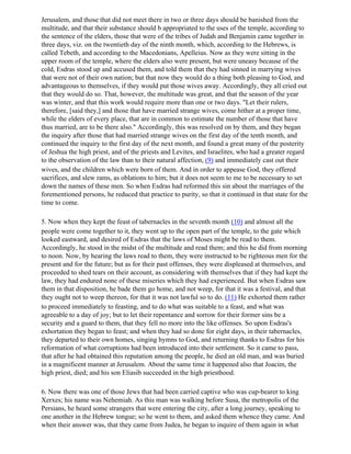 Jerusalem, and those that did not meet there in two or three days should be banished from the
multitude, and that their substance should b appropriated to the uses of the temple, according to
the sentence of the elders, those that were of the tribes of Judah and Benjamin came together in
three days, viz. on the twentieth day of the ninth month, which, according to the Hebrews, is
called Tebeth, and according to the Macedonians, Apelleius. Now as they were sitting in the
upper room of the temple, where the elders also were present, but were uneasy because of the
cold, Esdras stood up and accused them, and told them that they had sinned in marrying wives
that were not of their own nation; but that now they would do a thing both pleasing to God, and
advantageous to themselves, if they would put those wives away. Accordingly, they all cried out
that they would do so. That, however, the multitude was great, and that the season of the year
was winter, and that this work would require more than one or two days. "Let their rulers,
therefore, [said they,] and those that have married strange wives, come hither at a proper time,
while the elders of every place, that are in common to estimate the number of those that have
thus married, are to be there also." Accordingly, this was resolved on by them, and they began
the inquiry after those that had married strange wives on the first day of the tenth month, and
continued the inquiry to the first day of the next month, and found a great many of the posterity
of Jeshua the high priest, and of the priests and Levites, and Israelites, who had a greater regard
to the observation of the law than to their natural affection, (9) and immediately cast out their
wives, and the children which were born of them. And in order to appease God, they offered
sacrifices, and slew rams, as oblations to him; but it does not seem to me to be necessary to set
down the names of these men. So when Esdras had reformed this sin about the marriages of the
forementioned persons, he reduced that practice to purity, so that it continued in that state for the
time to come.

5. Now when they kept the feast of tabernacles in the seventh month (10) and almost all the
people were come together to it, they went up to the open part of the temple, to the gate which
looked eastward, and desired of Esdras that the laws of Moses might be read to them.
Accordingly, he stood in the midst of the multitude and read them; and this he did from morning
to noon. Now, by hearing the laws read to them, they were instructed to be righteous men for the
present and for the future; but as for their past offenses, they were displeased at themselves, and
proceeded to shed tears on their account, as considering with themselves that if they had kept the
law, they had endured none of these miseries which they had experienced. But when Esdras saw
them in that disposition, he bade them go home, and not weep, for that it was a festival, and that
they ought not to weep thereon, for that it was not lawful so to do. (11) He exhorted them rather
to proceed immediately to feasting, and to do what was suitable to a feast, and what was
agreeable to a day of joy; but to let their repentance and sorrow for their former sins be a
security and a guard to them, that they fell no more into the like offenses. So upon Esdras's
exhortation they began to feast; and when they had so done for eight days, in their tabernacles,
they departed to their own homes, singing hymns to God, and returning thanks to Esdras for his
reformation of what corruptions had been introduced into their settlement. So it came to pass,
that after he had obtained this reputation among the people, he died an old man, and was buried
in a magnificent manner at Jerusalem. About the same time it happened also that Joacim, the
high priest, died; and his son Eliasib succeeded in the high priesthood.

6. Now there was one of those Jews that had been carried captive who was cup-bearer to king
Xerxes; his name was Nehemiah. As this man was walking before Susa, the metropolis of the
Persians, he heard some strangers that were entering the city, after a long journey, speaking to
one another in the Hebrew tongue; so he went to them, and asked them whence they came. And
when their answer was, that they came from Judea, he began to inquire of them again in what
 