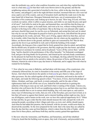 state the multitude was, and in what condition Jerusalem was; and when they replied that they
were in a bad state (12) for that their walls were thrown down to the ground, and that the
neighboring nations did a great deal of mischief to the Jews, while in the day time they overran
the country, and pillaged it, and in the night did them mischief, insomuch that not a few were led
away captive out of the country, and out of Jerusalem itself, and that the roads were in the day
time found full of dead men. Hereupon Nehemiah shed tears, out of commiseration of the
calamities of his countrymen; and, looking up to heaven, he said, "How long, O Lord, wilt thou
overlook our nation, while it suffers so great miseries, and while we are made the prey and spoil
of all men?" And while he staid at the gate, and lamented thus, one told him that the king was
going to sit down to supper; so he made haste, and went as he was, without wishing himself, to
minister to the king in his office of cup-bearer. But as the king was very pleasant after supper,
and more cheerful than usual, he cast his eyes on Nehemiah, and seeing him look sad, he asked
him why he was sad. Whereupon he prayed to God to give him favor, and afford him the power
of persuading by his words, and said, "How can I, O king, appear otherwise than thus, and not
be in trouble, while I hear that the walls of Jerusalem, the city where are the sepulchers of my
fathers, are thrown down to the ground, and that its gates are consumed by fire? But do thou
grant me the favor to go and build its wall, and to finish the building of the temple."
Accordingly, the king gave him a signal that he freely granted him what he asked; and told him
that he should carry an epistle to the governors, that they might pay him due honor, and afford
him whatsoever assistance he wanted, and as he pleased. "Leave off thy sorrow then," said the
king, "and be cheerful in the performance of thy office hereafter." So Nehemiah worshipped
God, and gave the king thanks for his promise, and cleared up his sad and cloudy countenance,
by the pleasure he had from the king's promises. Accordingly, the king called for him the next
day, and gave him an epistle to be carried to Adeus, the governor of Syria, and Phoenicia, and
Samaria; wherein he sent to him to pay due honor to Nehemiah, and to supply him with what he
wanted for his building.

7. Now when he was come to Babylon, and had taken with him many of his countrymen, who
voluntarily followed him, he came to Jerusalem in the twenty and fifth year of the reign of
Xerxes. And when he had shown the epistles to God (13) he gave them to Adeus, and to the
other governors. He also called together all the people to Jerusalem, and stood in the midst of
the temple, and made the following speech to them: "You know, O Jews, that God hath kept our
fathers, Abraham, and Isaac, and Jacob, in mind continually, and for the sake of their
righteousness hath not left off the care of you. Indeed he hath assisted me in gaining this
authority of the king to raise up our wall, and finish what is wanting of the temple. I desire you,
therefore who well know the ill-will our neighboring nations bear to us, and that when once they
are made sensible that we are in earnest about building, they will come upon us, and contrive
many ways of obstructing our works, that you will, in the first place, put your trust in God, as in
him that will assist us against their hatred, and to intermit building neither night nor day, but to
use all diligence, and to hasten on the work, now we have this especial opportunity for it." When
he had said this, he gave order that the rulers should measure the wall, and part the work of it
among the people, according to their villages and cities, as every one's ability should require.
And when he had added this promise, that he himself, with his servants, would assist them, he
dissolved the assembly. So the Jews prepared for the work: that is the name they are called by
from the day that they came up from Babylon, which is taken from the tribe of Judah,. which
came first to these places, and thence both they and the country gained that appellation.

8. But now when the Ammonites, and Moabites, and Samaritans, and all that inhabited
Celesyria, heard that the building went on apace, they took it heinously, and proceeded to lay
 