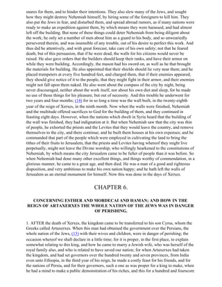 snares for them, and to hinder their intentions. They also slew many of the Jews, and sought
how they might destroy Nehemiah himself, by hiring some of the foreigners to kill him. They
also put the Jews in fear, and disturbed them, and spread abroad rumors, as if many nations were
ready to make an expedition against them, by which means they were harassed, and had almost
left off the building. But none of these things could deter Nehemiah from being diligent about
the work; he only set a number of men about him as a guard to his body, and so unweariedly
persevered therein, and was insensible of any trouble, out of his desire to perfect this work. And
thus did he attentively, and with great forecast, take care of his own safety; not that he feared
death, but of this persuasion, that if he were dead, the walls for his citizens would never be
raised. He also gave orders that the builders should keep their ranks, and have their armor on
while they were building. Accordingly, the mason had his sword on, as well as he that brought
the materials for building. He also appointed that their shields should lie very near them; and he
placed trumpeters at every five hundred feet, and charged them, that if their enemies appeared,
they should give notice of it to the people, that they might fight in their armor, and their enemies
might not fall upon them naked. He also went about the compass of the city by night, being
never discouraged, neither about the work itself, nor about his own diet and sleep, for he made
no use of those things for his pleasure, but out of necessity. And this trouble he underwent for
two years and four months; (14) for in so long a time was the wall built, in the twenty-eighth
year of the reign of Xerxes, in the ninth month. Now when the walls were finished, Nehemiah
and the multitude offered sacrifices to God for the building of them, and they continued in
feasting eight days. However, when the nations which dwelt in Syria heard that the building of
the wall was finished, they had indignation at it. But when Nehemiah saw that the city was thin
of people, he exhorted the priests and the Levites that they would leave the country, and remove
themselves to the city, and there continue; and he built them houses at his own expenses; and he
commanded that part of the people which were employed in cultivating the land to bring the
tithes of their fruits to Jerusalem, that the priests and Levites having whereof they might live
perpetually, might not leave the Divine worship; who willingly hearkened to the constitutions of
Nehemiah, by which means the city Jerusalem came to be fuller of people than it was before. So
when Nehemiah had done many other excellent things, and things worthy of commendation, in a
glorious manner, he came to a great age, and then died. He was a man of a good and righteous
disposition, and very ambitious to make his own nation happy; and he hath left the walls of
Jerusalem as an eternal monument for himself. Now this was done in the days of Xerxes.


                                        CHAPTER 6.

  CONCERNING ESTHER AND MORDECAI AND HAMAN; AND HOW IN THE
REIGN OF ARTAXERXES THE WHOLE NATION OF THE JEWS WAS IN DANGER
                         OF PERISHING.

1. AFTER the death of Xerxes, the kingdom came to be transferred to his son Cyrus, whom the
Greeks called Artaxerxes. When this man had obtained the government over the Persians, the
whole nation of the Jews, (15) with their wives and children, were in danger of perishing; the
occasion whereof we shall declare in a little time; for it is proper, in the first place, to explain
somewhat relating to this king, and how he came to marry a Jewish wife, who was herself of the
royal family also, and who is related to have saved our nation; for when Artaxerxes had taken
the kingdom, and had set governors over the hundred twenty and seven provinces, from India
even unto Ethiopia, in the third year of his reign, he made a costly feast for his friends, and for
the nations of Persia, and for their governors, such a one as was proper for a king to make, when
he had a mind to make a public demonstration of his riches, and this for a hundred and fourscore
 