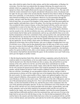 days; after which he made a feast for other nations, and for their ambassadors, at Shushan, for
seven days. Now this feast was ordered after the manner following: He caused a tent to be
pitched, which was supported by pillars of gold and silver, with curtains of linen and purple
spread over them, that it might afford room for many ten thousands to sit down. The cups with
which the waiters ministered were of gold, and adorned with precious stones, for pleasure and
for sight. He also gave order to the servants that they should not force them to drink, by bringing
them wine continually, as is the practice of the Persians, but to permit every one of the guests to
enjoy himself according to his own inclination. Moreover, he sent messengers through the
country, and gave order that they should have a remission of their labors, and should keep a
festival many days, on account of his kingdom. In like manner did Vashti the queen gather her
guests together, and made them a feast in the palace. Now the king was desirous to show her,
who exceeded all other women in beauty, to those that feasted with him, and he sent some to
command her to come to his feast. But she, out of regard to the laws of the Persians, which
forbid the wives to be seen by strangers, did not go to the king (16) and though he oftentimes
sent the eunuchs to her, she did nevertheless stay away, and refused to come, till the king was so
much irritated, that he brake up the entertainment, and rose up, and called for those seven who
had the interpretation of the laws committed to them, and accused his wife, and said that he had
been affronted by her, because that when she was frequently called by him to his feast, she did
not obey him once. He therefore gave order that they should inform him what could be done by
the law against her. So one of them, whose name was Memucan, said that this affront was
offered not to him alone, but to all the Persians, who were in danger of leading their lives very
ill with their wives, if they must be thus despised by them; for that none of their wives would
have any reverence for their husbands, if they had" such an example of arrogance in the queen
towards thee, who rulest over all." Accordingly, he exhorted him to punish her, who had been
guilty of so great an affront to him, after a severe manner; and when he had so done, to publish
to the nations what had been decreed about the queen. So the resolution was to put Vashti away,
and to give her dignity to another woman.

2. But the king having been fond of her, did not well bear a separation, and yet by the law he
could not admit of a reconciliation; so he was under trouble, as not having it in his power to do
what he desired to do. But when his friends saw him so uneasy, they advised him to cast the
memory of his wife, and his love for her, out of his mind, but to send abroad over all the
habitable earth, and to search out for comely virgins, and to take her whom he should best like
for his wife, because his passion for his former wife would be quenched by the introduction of
another, and the kindness he had for Vashti would be withdrawn from her, and be placed on her
that was with him. Accordingly, he was persuaded to follow this advice, and gave order to
certain persons to choose out of the virgins that were in his kingdom those that were esteemed
the most comely. So when a great number of these virgins were gathered together, there was
found a damsel in Babylon, whose parents were both dead, and she was brought up with her
uncle Mordecai, for that was her uncle's name. This uncle was of the tribe of Benjamin, and was
one of the principal persons among the Jews. Now it proved that this damsel, whose name was
Esther, was the most beautiful of all the rest, and that the grace of her countenance drew the
eyes of the spectators principally upon her. So she was committed to one of the eunuchs to take
the care of her; and she was very exactly provided with sweet odors, in great plenty, and with
costly ointments, such as her body required to be anointed withal; and this was used for six
months by the virgins, who were in number four hundred. And when the eunuch thought the
virgins had been sufficiently purified, in the fore-mentioned time, and were now fit to go to the
king's bed, he sent one to be with the king ever day. So when he had accompanied with her, he
sent her back to the eunuch; and when Esther had come to him, he was pleased with her, and fell
in love with the damsel, and married her, and made her his lawful wife, and kept a wedding feast
 