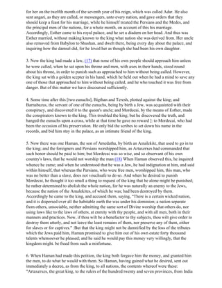 for her on the twelfth month of the seventh year of his reign, which was called Adar. He also
sent angari, as they are called, or messengers, unto every nation, and gave orders that they
should keep a feast for his marriage, while he himself treated the Persians and the Medes, and
the principal men of the nations, for a whole month, on account of this his marriage.
Accordingly, Esther came to his royal palace, and he set a diadem on her head. And thus was
Esther married, without making known to the king what nation she was derived from. Her uncle
also removed from Babylon to Shushan, and dwelt there, being every day about the palace, and
inquiring how the damsel did, for he loved her as though she had been his own daughter.

3. Now the king had made a law, (17) that none of his own people should approach him unless
he were called, when he sat upon his throne and men, with axes in their hands, stood round
about his throne, in order to punish such as approached to him without being called. However,
the king sat with a golden scepter in his hand, which he held out when he had a mind to save any
one of those that approached to him without being called, and he who touched it was free from
danger. But of this matter we have discoursed sufficiently.

4. Some time after this [two eunuchs], Bigthan and Teresh, plotted against the king; and
Barnabazus, the servant of one of the eunuchs, being by birth a Jew, was acquainted with their
conspiracy, and discovered it to the queen's uncle; and Mordecai, by the means of Esther, made
the conspirators known to the king. This troubled the king; but he discovered the truth, and
hanged the eunuchs upon a cross, while at that time he gave no reward ]: to Mordecai, who had
been the occasion of his preservation. He only bid the scribes to set down his name in the
records, and bid him stay in the palace, as an intimate friend of the king.

5. Now there was one Haman, the son of Amedatha, by birth an Amalekite, that used to go in to
the king; and the foreigners and Persians worshipped him, as Artaxerxes had commanded that
such honor should be paid to him; but Mordecai was so wise, and so observant of his own
country's laws, that he would not worship the man (18) When Haman observed this, he inquired
whence he came; and when he understood that he was a Jew, he had indignation at him, and said
within himself, that whereas the Persians, who were free men, worshipped him, this man, who
was no better than a slave, does not vouchsafe to do so. And when he desired to punish
Mordecai, he thought it too small a thing to request of the king that he alone might be punished;
he rather determined to abolish the whole nation, for he was naturally an enemy to the Jews,
because the nation of the Amalekites, of which he was; had been destroyed by them.
Accordingly he came to the king, and accused them, saying, "There is a certain wicked nation,
and it is dispersed over all the habitable earth the was under his dominion; a nation separate
from others, unsociable, neither admitting the same sort of Divine worship that others do, nor
using laws like to the laws of others, at enmity with thy people, and with all men, both in their
manners and practices. Now, if thou wilt be a benefactor to thy subjects, thou wilt give order to
destroy them utterly, and not leave the least remains of them, nor preserve any of them, either
for slaves or for captives." :But that the king might not be damnified by the loss of the tributes
which the Jews paid him, Haman promised to give him out of his own estate forty thousand
talents whensoever he pleased; and he said he would pay this money very willingly, that the
kingdom might. be freed from such a misfortune.

6. When Haman had made this petition, the king both forgave him the money, and granted him
the men, to do what he would with them. So Haman, having gained what he desired, sent out
immediately a decree, as from the king, to all nations, the contents whereof were these:
"Artaxerxes, the great king, to the rulers of the hundred twenty and seven provinces, from India
 