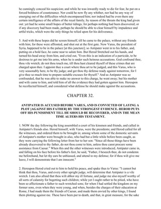 he cunningly conceal his suspicion; and while he was inwardly ready to die for fear, he put on a
forced boldness of countenance. Nor could he now fly any whither, nor had he any way of
emerging out of the difficulties which encompassed him; nor indeed had he even there any
certain intelligence of the affairs of the royal family, by reason of the threats the king had given
out: yet had he some small hopes of better tidings; for perhaps nothing had been discovered; or
if any discovery had been made, perhaps he should be able to clear himself by impudence and
artful tricks, which were the only things he relied upon for his deliverance.

5. And with these hopes did he screen himself, till he came to the palace, without any friends
with him; for these were affronted, and shut out at the first gate. Now Varus, the president of
Syria, happened to be in the palace [at this juncture]; so Antipater went in to his father, and,
putting on a bold face, he came near to salute him. But Herod Stretched out his hands, and
turned his head away from him, and cried out, "Even this is an indication of a parricide, to be
desirous to get me into his arms, when he is under such heinous accusations. God confound thee,
thou vile wretch; do not thou touch me, till thou hast cleared thyself of these crimes that are
charged upon thee. I appoint thee a court where thou art to be judged, and this Varus, who is
very seasonably here, to be thy judge; and get thou thy defense ready against tomorrow, for I
give thee so much time to prepare suitable excuses for thyself." And as Antipater was so
confounded, that he was able to make no answer to this charge, he went away; but his mother
and wife came to him, and told him of all the evidence they had gotten against him. Hereupon
he recollected himself, and considered what defense he should make against the accusations.


                                       CHAPTER 32.

 ANTIPATER IS ACCUSED BEFORE VARUS, AND IS CONVICTED OF LAYING A
 PLOT [AGAINST HIS FATHER] BY THE STRONGEST EVIDENCE. HEROD PUTS
 OFF HIS PUNISHMENT TILL HE SHOULD BE RECOVERED, AND IN THE MEAN
                    TIME ALTERS HIS TESTAMENT.

1. NOW the day following the king assembled a court of his kinsmen and friends, and called in
Antipater's friends also. Herod himself, with Varus, were the presidents; and Herod called for all
the witnesses, and ordered them to be brought in; among whom some of the domestic servants
of Antipater's mother were brought in also, who had but a little while before been caught, as
they were carrying the following letter from her to her son: "Since all those things have been
already discovered to thy father, do not thou come to him, unless thou canst procure some
assistance from Caesar." When this and the other witnesses were introduced, Antipater came in,
and falling on his face before his father's feet, he said, "Father, I beseech thee, do not condemn
me beforehand, but let thy ears be unbiassed, and attend to my defense; for if thou wilt give me
leave, I will demonstrate that I am innocent."

2. Hereupon Herod cried out to him to hold his peace, and spake thus to Varus: "I cannot but
think that thou, Varus, and every other upright judge, will determine that Antipater is a vile
wretch. I am also afraid that thou wilt abhor my ill fortune, and judge me also myself worthy of
all sorts of calamity for begetting such children; while yet I ought rather to be pitied, who have
been so affectionate a father to such wretched sons; for when I had settled the kingdom on my
former sons, even when they were young, and when, besides the charges of their education at
Rome, I had made them the friends of Caesar, and made them envied by other kings, I found
them plotting against me. These have been put to death, and that, in great measure, for the sake
 