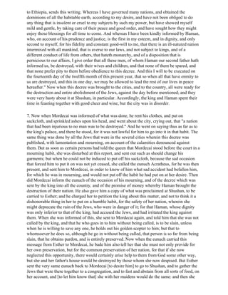 to Ethiopia, sends this writing. Whereas I have governed many nations, and obtained the
dominions of all the habitable earth, according to my desire, and have not been obliged to do
any thing that is insolent or cruel to my subjects by such my power, but have showed myself
mild and gentle, by taking care of their peace and good order, and have sought how they might
enjoy those blessings for all time to come. And whereas I have been kindly informed by Haman,
who, on account of his prudence and justice, is the first in my esteem, and in dignity, and only
second to myself, for his fidelity and constant good-will to me, that there is an ill-natured nation
intermixed with all mankind, that is averse to our laws, and not subject to kings, and of a
different conduct of life from others, that hateth monarchy, and of a disposition that is
pernicious to our affairs, I give order that all these men, of whom Haman our second father hath
informed us, be destroyed, with their wives and children, and that none of them be spared, and
that none prefer pity to them before obedience to this decree. And this I will to be executed on
the fourteenth day of the twelfth month of this present year, that so when all that have enmity to
us are destroyed, and this in one day, we may be allowed to lead the rest of our lives in peace
hereafter." Now when this decree was brought to the cities, and to the country, all were ready for
the destruction and entire abolishment of the Jews, against the day before mentioned; and they
were very hasty about it at Shushan, in particular. Accordingly, the king and Haman spent their
time in feasting together with good cheer and wine, but the city was in disorder.

7. Now when Mordecai was informed of what was done, he rent his clothes, and put on
sackcloth, and sprinkled ashes upon his head, and went about the city, crying out, that "a nation
that had been injurious to no man was to be destroyed." And he went on saying thus as far as to
the king's palace, and there he stood, for it was not lawful for him to go into it in that habit. The
same thing was done by all the Jews that were in the several cities wherein this decree was
published, with lamentation and mourning, on account of the calamities denounced against
them. But as soon as certain persons had told the queen that Mordecai stood before the court in a
mourning habit, she was disturbed at this report, and sent out such as should change his
garments; but when he could not be induced to put off his sackcloth, because the sad occasion
that forced him to put it on was not yet ceased, she called the eunuch Acratheus, for he was then
present, and sent him to Mordecai, in order to know of him what sad accident had befallen him,
for which he was in mourning, and would not put off the habit he had put on at her desire. Then
did Mordecai inform the eunuch of the occasion of his mourning, and of the decree which was
sent by the king into all the country, and of the promise of money whereby Haman brought the
destruction of their nation. He also gave him a copy of what was proclaimed at Shushan, to be
carried to Esther; and he charged her to petition the king about this matter, and not to think it a
dishonorable thing in her to put on a humble habit, for the safety of her nation, wherein she
might deprecate the ruin of the Jews, who were in danger of it; for that Haman, whose dignity
was only inferior to that of the king, had accused the Jews, and had irritated the king against
them. When she was informed of this, she sent to Mordecai again, and told him that she was not
called by the king, and that he who goes in to him without being called, is to be slain, unless
when he is willing to save any one, he holds out his golden scepter to him; but that to
whomsoever he does so, although he go in without being called, that person is so far from being
slain, that he obtains pardon, and is entirely preserved. Now when the eunuch carried this
message from Esther to Mordecai, he bade him also tell her that she must not only provide for
her own preservation, but for the common preservation of her nation, for that if she now
neglected this opportunity, there would certainly arise help to them from God some other way,
but she and her father's house would be destroyed by those whom she now despised. But Esther
sent the very same eunuch back to Mordecai [to desire him] to go to Shushan, and to gather the
Jews that were there together to a congregation, and to fast and abstain from all sorts of food, on
her account, and [to let him know that] she with her maidens would do the same: and then she
 
