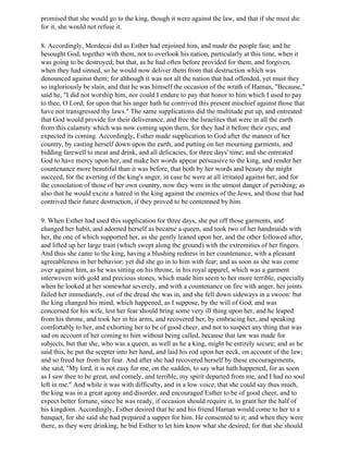promised that she would go to the king, though it were against the law, and that if she must die
for it, she would not refuse it.

8. Accordingly, Mordecai did as Esther had enjoined him, and made the people fast; and he
besought God, together with them, not to overlook his nation, particularly at this time, when it
was going to be destroyed; but that, as he had often before provided for them, and forgiven,
when they had sinned, so he would now deliver them from that destruction which was
denounced against them; for although it was not all the nation that had offended, yet must they
so ingloriously be slain, and that he was himself the occasion of the wrath of Haman, "Because,"
said he, "I did not worship him, nor could I endure to pay that honor to him which I used to pay
to thee, O Lord; for upon that his anger hath he contrived this present mischief against those that
have not transgressed thy laws." The same supplications did the multitude put up, and entreated
that God would provide for their deliverance, and free the Israelites that were in all the earth
from this calamity which was now coming upon them, for they had it before their eyes, and
expected its coming. Accordingly, Esther made supplication to God after the manner of her
country, by casting herself down upon the earth, and putting on her mourning garments, and
bidding farewell to meat and drink, and all delicacies, for three days' time; and she entreated
God to have mercy upon her, and make her words appear persuasive to the king, and render her
countenance more beautiful than it was before, that both by her words and beauty she might
succeed, for the averting of the king's anger, in case he were at all irritated against her, and for
the consolation of those of her own country, now they were in the utmost danger of perishing; as
also that he would excite a hatred in the king against the enemies of the Jews, and those that had
contrived their future destruction, if they proved to be contemned by him.

9. When Esther had used this supplication for three days, she put off those garments, and
changed her habit, and adorned herself as became a queen, and took two of her handmaids with
her, the one of which supported her, as she gently leaned upon her, and the other followed after,
and lifted up her large train (which swept along the ground) with the extremities of her fingers.
And thus she came to the king, having a blushing redness in her countenance, with a pleasant
agreeableness in her behavior; yet did she go in to him with fear; and as soon as she was come
over against him, as he was sitting on his throne, in his royal apparel, which was a garment
interwoven with gold and precious stones, which made him seem to her more terrible, especially
when he looked at her somewhat severely, and with a countenance on fire with anger, her joints
failed her immediately, out of the dread she was in, and she fell down sideways in a swoon: but
the king changed his mind, which happened, as I suppose, by the will of God, and was
concerned for his wife, lest her fear should bring some very ill thing upon her, and he leaped
from his throne, and took her in his arms, and recovered her, by embracing her, and speaking
comfortably to her, and exhorting her to be of good cheer, and not to suspect any thing that was
sad on account of her coming to him without being called, because that law was made for
subjects, but that she, who was a queen, as well as he a king, might be entirely secure; and as he
said this, he put the scepter into her hand, and laid his rod upon her neck, on account of the law;
and so freed her from her fear. And after she had recovered herself by these encouragements,
she said, "My lord, it is not easy for me, on the sudden, to say what hath happened, for as soon
as I saw thee to be great, and comely, and terrible, my spirit departed from me, and I had no soul
left in me." And while it was with difficulty, and in a low voice, that she could say thus much,
the king was in a great agony and disorder, and encouraged Esther to be of good cheer, and to
expect better fortune, since he was ready, if occasion should require it, to grant her the half of
his kingdom. Accordingly, Esther desired that he and his friend Haman would come to her to a
banquet, for she said she had prepared a supper for him. He consented to it; and when they were
there, as they were drinking, he bid Esther to let him know what she desired; for that she should
 