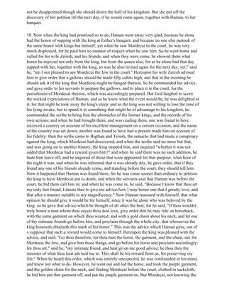 not be disappointed though she should desire the half of his kingdom. But she put off the
discovery of her petition till the next day, if he would come again, together with Haman, to her
banquet.

10. Now when the king had promised so to do, Haman went away very glad, because he alone
had the honor of supping with the king at Esther's banquet, and because no one else partook of
the same honor with kings but himself; yet when he saw Mordecai in the court, he was very
much displeased, for he paid him no manner of respect when he saw him. So he went home and
called for his wife Zeresh, and his friends, and when they were come, he showed them what
honor he enjoyed not only from the king, but from the queen also, for as he alone had that day
supped with her, together with the king, so was he also invited again for the next day; yet," said
he, "am I not pleased to see Mordecai the Jew in the court." Hereupon his wife Zeresh advised
him to give order that a gallows should be made fifty cubits high, and that in the morning he
should ask it of the king that Mordecai might be hanged thereon. So he commended her advice,
and gave order to his servants to prepare the gallows, and to place it in the court, for the
punishment of Mordecai thereon, which was accordingly prepared. But God laughed to scorn
the wicked expectations of Haman; and as he knew what the event would be, he was delighted at
it, for that night he took away the king's sleep; and as the king was not willing to lose the time of
his lying awake, but to spend it in something that might be of advantage to his kingdom, he
commanded the scribe to bring him the chronicles of the former kings, and the records of his
own actions; and when he had brought them, and was reading them, one was found to have
received a country on account of his excellent management on a certain occasion, and the name
of the country was set down; another was found to have had a present made him on account of
his fidelity: then the scribe came to Bigthan and Teresh, the eunuchs that had made a conspiracy
against the king, which Mordecai had discovered; and when the scribe said no more but that,
and was going on to another history, the king stopped him, and inquired "whether it was not
added that Mordecai had a reward given him?" and when he said there was no such addition, he
bade him leave off; and he inquired of those that were appointed for that purpose, what hour of
the night it was; and when he was informed that it was already day, he gave order, that if they
found any one of his friends already come, and standing before the court, they should tell him.
Now it happened that Haman was found there, for he was come sooner than ordinary to petition
the king to have Mordecai put to death; and when the servants said that Haman was before the
court, he bid them call him in; and when he was come in, he said, "Because I know that thou art
my only fast friend, I desire thee to give me advice how I may honor one that I greatly love, and
that after a manner suitable to my magnificence." Now Haman reasoned with himself, that what
opinion he should give it would be for himself, since it was he alone who was beloved by the
king: so he gave that advice which he thought of all other the best; for he said, "If thou wouldst
truly honor a man whom thou sayest thou dost love, give order that he may ride on horseback,
with the same garment on which thou wearest, and with a gold chain about his neck, and let one
of thy intimate friends go before him, and proclaim through the whole city, that whosoever the
king honoreth obtaineth this mark of his honor." This was the advice which Haman gave, out of
a supposal that such a reward would come to himself. Hereupon the king was pleased with the
advice, and said, "Go thou therefore, for thou hast the horse, the garment, and the chain, ask for
Mordecai the Jew, and give him those things, and go before his horse and proclaim accordingly;
for thou art," said he, "my intimate friend, and hast given me good advice; be thou then the
minister of what thou hast advised me to. This shall be his reward from us, for preserving my
life." When he heard this order, which was entirely unexpected, he was confounded in his mind,
and knew not what to do. However, he went out and led the horse, and took the purple garment,
and the golden chain for the neck, and finding Mordecai before the court, clothed in sackcloth,
he bid him put that garment off, and put the purple garment on. But Mordecai, not knowing the
 