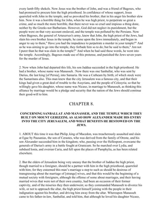 every lamb fifty shekels. Now Jesus was the brother of John, and was a friend of Bagoses, who
had promised to procure him the high priesthood. In confidence of whose support, Jesus
quarreled with John in the temple, and so provoked his brother, that in his anger his brother slew
him. Now it was a horrible thing for John, when he was high priest, to perpetrate so great a
crime, and so much the more horrible, that there never was so cruel and impious a thing done,
neither by the Greeks nor Barbarians. However, God did not neglect its punishment, but the
people were on that very account enslaved, and the temple was polluted by the Persians. Now
when Bagoses, the general of Artaxerxes's army, knew that John, the high priest of the Jews, had
slain his own brother Jesus in the temple, he came upon the Jews immediately, and began in
anger to say to them," Have you had the impudence to perpetrate a murder in your temple?" And
as he was aiming to go into the temple, they forbade him so to do; but he said to them," Am not
I purer than he that was slain in the temple?" And when he had said these words, he went into
the temple. Accordingly, Bagoses made use of this pretense, and punished the Jews seven years
for the murder of Jesus.

2. Now when John had departed this life, his son Jaddua succeeded in the high priesthood. He
had a brother, whose name was Manasseh. :Now there was one Sanballat, who was sent by
Darius, the last king [of Persia], into Samaria. He was a Cutheam by birth; of which stock were
the Samaritans also. This man knew that the city Jerusalem was a famous city, and that their
kings had given a great deal of trouble to the Assyrians, and the people of Celesyria; so that he
willingly gave his daughter, whose name was Nicaso, in marriage to Manasseh, as thinking this
alliance by marriage would be a pledge and security that the nation of the Jews should continue
their good-will to him.


                                       CHAPTER 8.

CONCERNING SANBALLAT AND MANASSEH, AND THE TEMPLE WHICH THEY
BUILT ON MOUNT GERIZZIM; AS ALSO HOW ALEXANDER MADE HIS ENTRY
 INTO THE CITY JERUSALEM, AND WHAT BENEFITS HE BESTOWED ON THE
                              JEWS.

1. ABOUT this time it was that Philip, king of Macedon, was treacherously assaulted and slain
at Egae by Pausanias, the son of Cerastes, who was derived from the family of Oreste, and his
son Alexander succeeded him in the kingdom; who, passing over the Hellespont, overcame the
generals of Darius's army in a battle fought at Granicum. So he marched over Lydia, and
subdued Ionia, and overran Caria, and fell upon the places of Pamphylia, as has been related
elsewhere.

2. But the elders of Jerusalem being very uneasy that the brother of Jaddua the high priest,
though married to a foreigner, should be a partner with him in the high priesthood, quarreled
with him; for they esteemed this man’s marriage a step to such as should be desirous of
transgressing about the marriage of [strange] wives, and that this would be the beginning of a
mutual society with foreigners, although the offense of some about marriages, and their having
married wives that were not of their own country, had been an occasion of their former
captivity, and of the miseries they then underwent; so they commanded Manasseh to divorce his
wife, or not to approach the altar, the high priest himself joining with the people in their
indignation against his brother, and driving him away from the altar. Whereupon Manasseh
came to his father-in-law, Sanballat, and told him, that although he loved his daughter Nicaso,
 