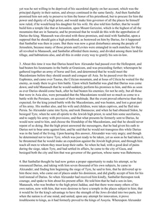 yet was he not willing to be deprived of his sacerdotal dignity on her account, which was the
principal dignity in their nation, and always continued in the same family. And then Sanballat
promised him not only to preserve to him the honor of his priesthood, but to procure for him the
power and dignity of a high priest, and would make him governor of all the places he himself
now ruled, if he would keep his daughter for his wife. He also told him further, that he would
build him a temple like that at Jerusalem, upon Mount Gerizzini, which is the highest of all the
mountains that are in Samaria; and he promised that he would do this with the approbation of
Darius the king. Manasseh was elevated with these promises, and staid with Sanballat, upon a
supposal that he should gain a high priesthood, as bestowed on him by Darius, for it happened
that Sanballat was then in years. But there was now a great disturbance among the people of
Jerusalem, because many of those priests and Levites were entangled in such matches; for they
all revolted to Manasseh, and Sanballat afforded them money, and divided among them land for
tillage, and habitations also, and all this in order every way to gratify his son-in-law.

3. About this time it was that Darius heard how Alexander had passed over the Hellespont, and
had beaten his lieutenants in the battle at Granicum, and was proceeding further; whereupon he
gathered together an army of horse and foot, and determined that he would meet the
Macedonians before they should assault and conquer all Asia. So he passed over the river
Euphrates, and came over Taurus, the Cilician mountain, and at Issus of Cilicia he waited for the
enemy, as ready there to give him battle. Upon which Sanballat was glad that Darius was come
down; and told Manasseh that he would suddenly perform his promises to him, and this as soon
as ever Darius should come back, after he had beaten his enemies; for not he only, but all those
that were in Asia also, were persuaded that the Macedonians would not so much as come to a
battle with the Persians, on account of their multitude. But the event proved otherwise than they
expected; for the king joined battle with the Macedonians, and was beaten, and lost a great part
of his army. His mother also, and his wife and children, were taken captives, and he fled into
Persia. So Alexander came into Syria, and took Damascus; and when he had obtained Sidon, he
besieged Tyre, when he sent all epistle to the Jewish high priest, to send him some auxiliaries,
and to supply his army with provisions; and that what presents he formerly sent to Darius, he
would now send to him, and choose the friendship of the Macedonians, and that he should never
repent of so doing. But the high priest answered the messengers, that he had given his oath to
Darius not to bear arms against him; and he said that he would not transgress this while Darius
was in the land of the living. Upon hearing this answer, Alexander was very angry; and though
he determined not to leave Tyre, which was just ready to be taken, yet as soon as he had taken it,
he threatened that he would make an expedition against the Jewish high priest, and through him
teach all men to whom they must keep their oaths. So when he had, with a good deal of pains
during the siege, taken Tyre, and had settled its affairs, he came to the city of Gaza, and
besieged both the city and him that was governor of the garrison, whose name was Babemeses.

4. But Sanballat thought he had now gotten a proper opportunity to make his attempt, so he
renounced Darius, and taking with him seven thousand of his own subjects, he came to
Alexander; and finding him beginning the siege of Tyre, he said to him, that he delivered up to
him these men, who came out of places under his dominion, and did gladly accept of him for his
lord instead of Darius. So when Alexander had received him kindly, Sanballat thereupon took
courage, and spake to him about his present affair. He told him that he had a son-in-law,
Manasseh, who was brother to the high priest Jaddua; and that there were many others of his
own nation, now with him, that were desirous to have a temple in the places subject to him; that
it would be for the king's advantage to have the strength of the Jews divided into two parts, lest
when the nation is of one mind, and united, upon any attempt for innovation, it prove
troublesome to kings, as it had formerly proved to the kings of Assyria. Whereupon Alexander
 