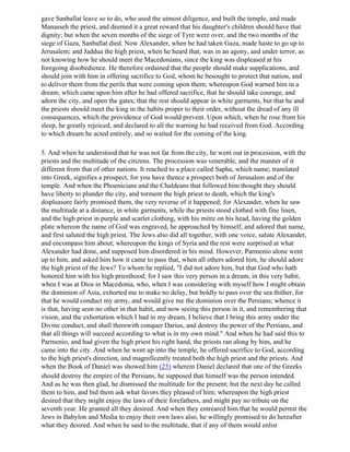 gave Sanballat leave so to do, who used the utmost diligence, and built the temple, and made
Manasseh the priest, and deemed it a great reward that his daughter's children should have that
dignity; but when the seven months of the siege of Tyre were over, and the two months of the
siege of Gaza, Sanballat died. Now Alexander, when he had taken Gaza, made haste to go up to
Jerusalem; and Jaddua the high priest, when he heard that, was in an agony, and under terror, as
not knowing how he should meet the Macedonians, since the king was displeased at his
foregoing disobedience. He therefore ordained that the people should make supplications, and
should join with him in offering sacrifice to God, whom he besought to protect that nation, and
to deliver them from the perils that were coming upon them; whereupon God warned him in a
dream, which came upon him after he had offered sacrifice, that he should take courage, and
adorn the city, and open the gates; that the rest should appear in white garments, but that he and
the priests should meet the king in the habits proper to their order, without the dread of any ill
consequences, which the providence of God would prevent. Upon which, when he rose from his
sleep, he greatly rejoiced, and declared to all the warning he had received from God. According
to which dream he acted entirely, and so waited for the coming of the king.

5. And when he understood that he was not far from the city, he went out in procession, with the
priests and the multitude of the citizens. The procession was venerable, and the manner of it
different from that of other nations. It reached to a place called Sapha, which name, translated
into Greek, signifies a prospect, for you have thence a prospect both of Jerusalem and of the
temple. And when the Phoenicians and the Chaldeans that followed him thought they should
have liberty to plunder the city, and torment the high priest to death, which the king's
displeasure fairly promised them, the very reverse of it happened; for Alexander, when he saw
the multitude at a distance, in white garments, while the priests stood clothed with fine linen,
and the high priest in purple and scarlet clothing, with his mitre on his head, having the golden
plate whereon the name of God was engraved, he approached by himself, and adored that name,
and first saluted the high priest. The Jews also did all together, with one voice, salute Alexander,
and encompass him about; whereupon the kings of Syria and the rest were surprised at what
Alexander had done, and supposed him disordered in his mind. However, Parmenio alone went
up to him, and asked him how it came to pass that, when all others adored him, he should adore
the high priest of the Jews? To whom he replied, "I did not adore him, but that God who hath
honored him with his high priesthood; for I saw this very person in a dream, in this very habit,
when I was at Dios in Macedonia, who, when I was considering with myself how I might obtain
the dominion of Asia, exhorted me to make no delay, but boldly to pass over the sea thither, for
that he would conduct my army, and would give me the dominion over the Persians; whence it
is that, having seen no other in that habit, and now seeing this person in it, and remembering that
vision, and the exhortation which I had in my dream, I believe that I bring this army under the
Divine conduct, and shall therewith conquer Darius, and destroy the power of the Persians, and
that all things will succeed according to what is in my own mind." And when he had said this to
Parmenio, and had given the high priest his right hand, the priests ran along by him, and he
came into the city. And when he went up into the temple, he offered sacrifice to God, according
to the high priest's direction, and magnificently treated both the high priest and the priests. And
when the Book of Daniel was showed him (23) wherein Daniel declared that one of the Greeks
should destroy the empire of the Persians, he supposed that himself was the person intended.
And as he was then glad, he dismissed the multitude for the present; but the next day he called
them to him, and bid them ask what favors they pleased of him; whereupon the high priest
desired that they might enjoy the laws of their forefathers, and might pay no tribute on the
seventh year. He granted all they desired. And when they entreared him that he would permit the
Jews in Babylon and Media to enjoy their own laws also, he willingly promised to do hereafter
what they desired. And when he said to the multitude, that if any of them would enlist
 