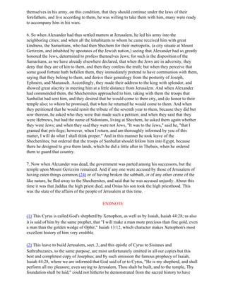 themselves in his army, on this condition, that they should continue under the laws of their
forefathers, and live according to them, he was willing to take them with him, many were ready
to accompany him in his wars.

6. So when Alexander had thus settled matters at Jerusalem, he led his army into the
neighboring cities; and when all the inhabitants to whom he came received him with great
kindness, the Samaritans, who had then Shechem for their metropolis, (a city situate at Mount
Gerizzim, and inhabited by apostates of the Jewish nation,) seeing that Alexander had so greatly
honored the Jews, determined to profess themselves Jews; for such is the disposition of the
Samaritans, as we have already elsewhere declared, that when the Jews are in adversity, they
deny that they are of kin to them, and then they confess the truth; but when they perceive that
some good fortune hath befallen them, they immediately pretend to have communion with them,
saying that they belong to them, and derive their genealogy from the posterity of Joseph,
Ephraim, and Manasseh. Accordingly, they made their address to the king with splendor, and
showed great alacrity in meeting him at a little distance from Jerusalem. And when Alexander
had commended them, the Shechemites approached to him, taking with them the troops that
Sanballat had sent him, and they desired that he would come to their city, and do honor to their
temple also; to whom he promised, that when he returned he would come to them. And when
they petitioned that he would remit the tribute of the seventh year to them, because they did but
sow thereon, he asked who they were that made such a petition; and when they said that they
were Hebrews, but had the name of Sidonians, living at Shechem, he asked them again whether
they were Jews; and when they said they were not Jews, "It was to the Jews," said he, "that I
granted that privilege; however, when I return, and am thoroughly informed by you of this
matter, I will do what I shall think proper." And in this manner he took leave of the
Shechenlites; but ordered that the troops of Sanballat should follow him into Egypt, because
there he designed to give them lands, which he did a little after in Thebais, when he ordered
them to guard that country.

7. Now when Alexander was dead, the government was parted among his successors, but the
temple upon Mount Gerizzim remained. And if any one were accused by those of Jerusalem of
having eaten things common (24) or of having broken the sabbath, or of any other crime of the
like nature, he fled away to the Shechemites, and said that he was accused unjustly. About this
time it was that Jaddua the high priest died, and Onias his son took the high priesthood. This
was the state of the affairs of the people of Jerusalem at this time.

                                           ENDNOTE

(1) This Cyrus is called God's shepherd by Xenophon, as well as by Isaiah, Isaiah 44:28; as also
it is said of him by the same prophet, that "I will make a man more precious than fine gold, even
a man than the golden wedge of Ophir," Isaiah 13:12, which character makes Xenophon's most
excellent history of him very credible.

(2) This leave to build Jerusalem, sect. 3, and this epistle of Cyrus to Sisinnes and
Sathrabuzanes, to the same purpose, are most unfortunately omitted in all our copies but this
best and completest copy of Josephus; and by such omission the famous prophecy of Isaiah,
Isaiah 44:28, where we are informed that God said of or to Cyrus, "He is my shepherd, and shall
perform all my pleasure; even saying to Jerusalem, Thou shalt be built, and to the temple, Thy
foundation shall be laid," could not hitherto be demonstrated from the sacred history to have
 