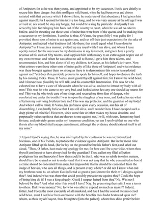 of Antipater; for as he was then young, and appointed to be my successor, I took care chiefly to
secure him from danger: but this profligate wild beast, when he had been over and above
satiated with that patience which I showed him, he made use of that abundance I had given him
against myself; for I seemed to him to live too long, and he was very uneasy at the old age I was
arrived at; nor could he stay any longer, but would be a king by parricide. And justly I am
served by him for bringing him back out of the country to court, when he was of no esteem
before, and for thrusting out those sons of mine that were born of the queen, and for making him
a successor to my dominions. I confess to thee, O Varus, the great folly I was guilty for I
provoked those sons of mine to act against me, and cut off their just expectations for the sake of
Antipater; and indeed what kindness did I do them; that could equal what I have done to
Antipater? to I have, in a manner, yielded up my royal while I am alive, and whom I have
openly named for the successor to my dominions in my testament, and given him a yearly
revenue of his own of fifty talents, and supplied him with money to an extravagant degree out of
my own revenue; and' when he was about to sail to Rome, I gave him three talents, and
recommended him, and him alone of all my children, to Caesar, as his father's deliverer. Now
what crimes were those other sons of mine guilty of like these of Antipater? and what evidence
was there brought against them so strong as there is to demonstrate this son to have plotted
against me? Yet does this parricide presume to speak for himself, and hopes to obscure the truth
by his cunning tricks. Thou, O Varus, must guard thyself against him; for I know the wild beast,
and I foresee how plausibly he will talk, and his counterfeit lamentation. This was he who
exhorted me to have a care of Alexander when he was alive, and not to intrust my body with all
men! This was he who came to my very bed, and looked about lest any one should lay snares for
me! This was he who took care of my sleep, and secured me from fear of danger, who
comforted me under the trouble I was in upon the slaughter of my sons, and looked to see what
affection my surviving brethren bore me! This was my protector, and the guardian of my body!
And when I call to mind, O Varus, his craftiness upon every occasion, and his art of
dissembling, I can hardly believe that I am still alive, and I wonder how I have escaped such a
deep plotter of mischief. However, since some fate or other makes my house desolate, and
perpetually raises up those that are dearest to me against me, I will, with tears, lament my hard
fortune, and privately groan under my lonesome condition; yet am I resolved that no one who
thirsts after my blood shall escape punishment, although the evidence should extend itself to all
my sons."

3. Upon Herod's saying this, he was interrupted by the confusion he was in; but ordered
Nicolaus, one of his friends, to produce the evidence against Antipater. But in the mean time
Antipater lifted up his head, (for he lay on the ground before his father's feet,) and cried out
aloud, "Thou, O father, hast made my apology for me; for how can I be a parricide, whom thou
thyself confessest to have always had for thy guardian? Thou callest my filial affection
prodigious lies and hypocrisy! how then could it be that I, who was so subtle in other matters,
should here be so mad as not to understand that it was not easy that he who committed so horrid
a crime should be concealed from men, but impossible that he should be concealed from the
Judge of heaven, who sees all things, and is present every where? or did not I know what end
my brethren came to, on whom God inflicted so great a punishment for their evil designs against
thee? And indeed what was there that could possibly provoke me against thee? Could the hope
of being king do it? I was a king already. Could I suspect hatred from thee? No. Was not I
beloved by thee? And what other fear could I have? Nay, by preserving thee safe, I was a terror
to others. Did I want money? No; for who was able to expend so much as myself? Indeed,
father, had I been the most execrable of all mankind, and had I had the soul of the most cruel
wild beast, must I not have been overcome with the benefits thou hadst bestowed upon me?
whom, as thou thyself sayest, thou broughtest [into the palace]; whom thou didst prefer before
 