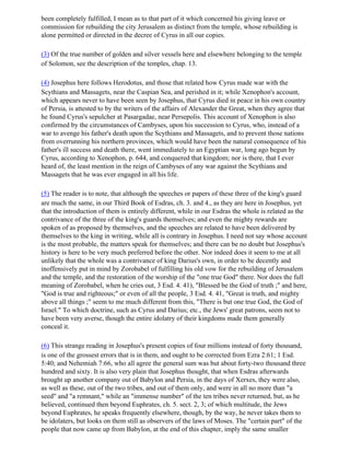 been completely fulfilled, I mean as to that part of it which concerned his giving leave or
commission for rebuilding the city Jerusalem as distinct from the temple, whose rebuilding is
alone permitted or directed in the decree of Cyrus in all our copies.

(3) Of the true number of golden and silver vessels here and elsewhere belonging to the temple
of Solomon, see the description of the temples, chap. 13.

(4) Josephus here follows Herodotus, and those that related how Cyrus made war with the
Scythians and Massagets, near the Caspian Sea, and perished in it; while Xenophon's account,
which appears never to have been seen by Josephus, that Cyrus died in peace in his own country
of Persia, is attested to by the writers of the affairs of Alexander the Great, when they agree that
he found Cyrus's sepulcher at Pasargadae, near Persepolis. This account of Xenophon is also
confirmed by the circumstances of Cambyses, upon his succession to Cyrus, who, instead of a
war to avenge his father's death upon the Scythians and Massagets, and to prevent those nations
from overrunning his northern provinces, which would have been the natural consequence of his
father's ill success and death there, went immediately to an Egyptian war, long ago begun by
Cyrus, according to Xenophon, p. 644, and conquered that kingdom; nor is there, that I ever
heard of, the least mention in the reign of Cambyses of any war against the Scythians and
Massagets that he was ever engaged in all his life.

(5) The reader is to note, that although the speeches or papers of these three of the king's guard
are much the same, in our Third Book of Esdras, ch. 3. and 4., as they are here in Josephus, yet
that the introduction of them is entirely different, while in our Esdras the whole is related as the
contrivance of the three of the king's guards themselves; and even the mighty rewards are
spoken of as proposed by themselves, and the speeches are related to have been delivered by
themselves to the king in writing, while all is contrary in Josephus. I need not say whose account
is the most probable, the matters speak for themselves; and there can be no doubt but Josephus's
history is here to be very much preferred before the other. Nor indeed does it seem to me at all
unlikely that the whole was a contrivance of king Darius's own, in order to be decently and
inoffensively put in mind by Zorobabel of fulfilling his old vow for the rebuilding of Jerusalem
and the temple, and the restoration of the worship of the "one true God" there. Nor does the full
meaning of Zorobabel, when he cries out, 3 Esd. 4. 41), "Blessed be the God of truth ;" and here,
"God is true and righteous;" or even of all the people, 3 Esd. 4. 41, "Great is truth, and mighty
above all things ;" seem to me much different from this, "There is but one true God, the God of
Israel." To which doctrine, such as Cyrus and Darius; etc., the Jews' great patrons, seem not to
have been very averse, though the entire idolatry of their kingdoms made them generally
conceal it.

(6) This strange reading in Josephus's present copies of four millions instead of forty thousand,
is one of the grossest errors that is in them, and ought to be corrected from Ezra 2:61; 1 Esd.
5:40; and Nehemiah 7:66, who all agree the general sum was but about forty-two thousand three
hundred and sixty. It is also very plain that Josephus thought, that when Esdras afterwards
brought up another company out of Babylon and Persia, in the days of Xerxes, they were also,
as well as these, out of the two tribes, and out of them only, and were in all no more than "a
seed" and "a remnant," while an "immense number" of the ten tribes never returned, but, as he
believed, continued then beyond Euphrates, ch. 5. sect. 2, 3; of which multitude, the Jews
beyond Euphrates, he speaks frequently elsewhere, though, by the way, he never takes them to
be idolaters, but looks on them still as observers of the laws of Moses. The "certain part" of the
people that now came up from Babylon, at the end of this chapter, imply the same smaller
 