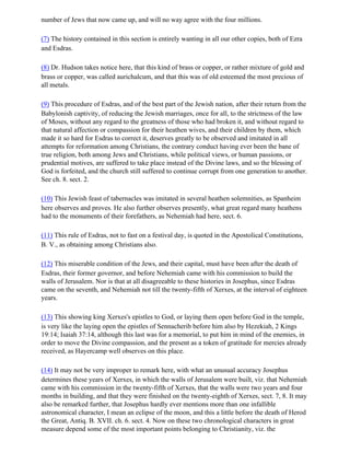 number of Jews that now came up, and will no way agree with the four millions.

(7) The history contained in this section is entirely wanting in all our other copies, both of Ezra
and Esdras.

(8) Dr. Hudson takes notice here, that this kind of brass or copper, or rather mixture of gold and
brass or copper, was called aurichalcum, and that this was of old esteemed the most precious of
all metals.

(9) This procedure of Esdras, and of the best part of the Jewish nation, after their return from the
Babylonish captivity, of reducing the Jewish marriages, once for all, to the strictness of the law
of Moses, without any regard to the greatness of those who had broken it, and without regard to
that natural affection or compassion for their heathen wives, and their children by them, which
made it so hard for Esdras to correct it, deserves greatly to be observed and imitated in all
attempts for reformation among Christians, the contrary conduct having ever been the bane of
true religion, both among Jews and Christians, while political views, or human passions, or
prudential motives, are suffered to take place instead of the Divine laws, and so the blessing of
God is forfeited, and the church still suffered to continue corrupt from one generation to another.
See ch. 8. sect. 2.

(10) This Jewish feast of tabernacles was imitated in several heathen solemnities, as Spanheim
here observes and proves. He also further observes presently, what great regard many heathens
had to the monuments of their forefathers, as Nehemiah had here, sect. 6.

(11) This rule of Esdras, not to fast on a festival day, is quoted in the Apostolical Constitutions,
B. V., as obtaining among Christians also.

(12) This miserable condition of the Jews, and their capital, must have been after the death of
Esdras, their former governor, and before Nehemiah came with his commission to build the
walls of Jerusalem. Nor is that at all disagreeable to these histories in Josephus, since Esdras
came on the seventh, and Nehemiah not till the twenty-fifth of Xerxes, at the interval of eighteen
years.

(13) This showing king Xerxes's epistles to God, or laying them open before God in the temple,
is very like the laying open the epistles of Sennacherib before him also by Hezekiah, 2 Kings
19:14; Isaiah 37:14, although this last was for a memorial, to put him in mind of the enemies, in
order to move the Divine compassion, and the present as a token of gratitude for mercies already
received, as Hayercamp well observes on this place.

(14) It may not be very improper to remark here, with what an unusual accuracy Josephus
determines these years of Xerxes, in which the walls of Jerusalem were built, viz. that Nehemiah
came with his commission in the twenty-fifth of Xerxes, that the walls were two years and four
months in building, and that they were finished on the twenty-eighth of Xerxes, sect. 7, 8. It may
also be remarked further, that Josephus hardly ever mentions more than one infallible
astronomical character, I mean an eclipse of the moon, and this a little before the death of Herod
the Great, Antiq. B. XVII. ch. 6. sect. 4. Now on these two chronological characters in great
measure depend some of the most important points belonging to Christianity, viz. the
 