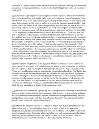 explication of Daniel's seventy weeks, and the duration of our Savior's ministry, and the time of
his death, in correspondence to those seventy weeks. See the Supplement to the Lit. Accorap. of
Proph. p. 72.

(15) Since some skeptical persons are willing to discard this Book of Esther as no true history;
and even our learned and judicious Dr. Wall, in his late posthumous Critical Notes upon all the
other Hebrew books of the Old Testament, gives none upon the Canticles, or upon Esther, and
seems thereby to give up this book, as well as he gives up the Canticles, as indefensible; I shall
venture to say, that almost all the objections against this Book of Esther are gone at once, if, as
we certainly ought to do, and as Dean Prideaux has justly done, we place this history under
Artsxerxes Longimanus, as do both the Septuagint interpretation and Josephus. The learned Dr.
Lee, in his posthumous Dissertation on the Second Book of Esdras, p. 25, also says, that "the
truth of this history is demonstrated by the feast of Purlin, kept up from that time to this very
day. And this surprising providential revolution in favor of a captive people, thereby constantly
commemorated, standeth even upon a firmer basis than that there ever was such a man as king
Alexander [the Great] in the world, of whose reign there is no such abiding monument at this
day to be found any where. Nor will they, I dare say, who quarrel at this or any other of the
sacred histories, find it a very easy matter to reconcile the different accounts which were given
by historians of the affairs of this king, or to confirm any one fact of his whatever with the same
evidence which is here given for the principal fact in this sacred book, or even so much as to
prove the existence of such a person, of whom so great things are related, but. upon granting this
Book of Esther, or sixth of Esdras, (as it is placed in some of the most ancient copies of the
Vulgate,) to be a most true and certain history," etc.

(16) If the Chaldee paraphrast be in the right, that Artaxerxes intended to show Vashti to his
guests naked, it is no wonder at all that she would not submit to such an indignity; but still if it
were not so gross as that, yet it might, in the king's cups, be done in a way so indecent, as the
Persian laws would not then bear, no more than the common laws of modesty. And that the king
had some such design seems not improbable, for otherwise the principal of these royal guests
could be no strangers to the queen, nor unapprized of her beauty, so far as decency admitted.
However, since Providence was now paving the way for the introduction of a Jewess into the
king's affections, in order to bring about one of the most wonderful deliverances which the
Jewish or any other nation ever had, we need not be further solicitous about the motives by
which the king was induced to divorce Vashti, and marry Esther.

(17) Herodotus says that this law [against any one's coming uncalled to the kings of Persia when
they were sitting on their thrones] was first enacted by Deioces [i.e. by him who first withdrew
the Medes from the dominion of the Assyrians, and himself first reigned over them]. Thus also,
lays Spanheim, stood guards, with their axes, about the throne of Tenus, or Tenudus, that the
offender might by them be punished immediately.

(18) Whether this adoration required of Mordecai to Haman were by him deemed too like the
adoration due only to God, as Josephus seems here to think, as well as the Septuagint
interpreters also, by their translation of Esther 13:12-14, or whether he thought he ought to pay
no sort of adoration to an Amalekite, which nation had been such great sinners as to have been
universally devoted to destruction by God himself, Exodus 17:14-16; 1 Samuel 15:18, or
whether both causes concurred, cannot now, I doubt, be certainly determined.
 