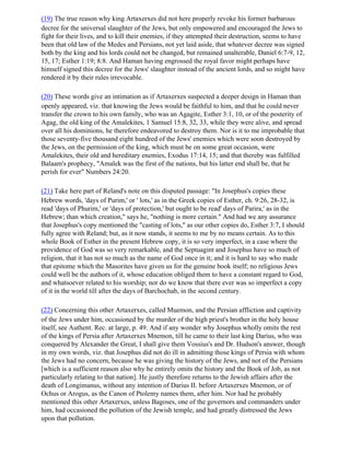 (19) The true reason why king Artaxerxes did not here properly revoke his former barbarous
decree for the universal slaughter of the Jews, but only empowered and encouraged the Jews to
fight for their lives, and to kill their enemies, if they attempted their destruction, seems to have
been that old law of the Medes and Persians, not yet laid aside, that whatever decree was signed
both by the king and his lords could not be changed, but remained unalterable, Daniel 6:7-9, 12,
15, 17; Esther 1:19; 8:8. And Haman having engrossed the royal favor might perhaps have
himself signed this decree for the Jews' slaughter instead of the ancient lords, and so might have
rendered it by their rules irrevocable.

(20) These words give an intimation as if Artaxerxes suspected a deeper design in Haman than
openly appeared, viz. that knowing the Jews would be faithful to him, and that he could never
transfer the crown to his own family, who was an Agagite, Esther 3:1, 10, or of the posterity of
Agag, the old king of the Amalekites, 1 Samuel 15:8, 32, 33, while they were alive, and spread
over all his dominions, he therefore endeavored to destroy them. Nor is it to me improbable that
those seventy-five thousand eight hundred of the Jews' enemies which were soon destroyed by
the Jews, on the permission of the king, which must be on some great occasion, were
Amalekites, their old and hereditary enemies, Exodus 17:14, 15; and that thereby was fulfilled
Balaam's prophecy, "Amalek was the first of the nations, but his latter end shall be, that he
perish for ever" Numbers 24:20.

(21) Take here part of Reland's note on this disputed passage: "In Josephus's copies these
Hebrew words, 'days of Purim,' or ' lots,' as in the Greek copies of Esther, ch. 9:26, 28-32, is
read 'days of Phurim,' or 'days of protection,' but ought to be read' days of Parira,' as in the
Hebrew; than which creation," says he, "nothing is more certain." And had we any assurance
that Josephus's copy mentioned the "casting of lots," as our other copies do, Esther 3:7, I should
fully agree with Reland; but, as it now stands, it seems to me by no means certain. As to this
whole Book of Esther in the present Hebrew copy, it is so very imperfect, in a case where the
providence of God was so very remarkable, and the Septuagint and Josephus have so much of
religion, that it has not so much as the name of God once in it; and it is hard to say who made
that epitome which the Masorites have given us for the genuine book itself; no religious Jews
could well be the authors of it, whose education obliged them to have a constant regard to God,
and whatsoever related to his worship; nor do we know that there ever was so imperfect a copy
of it in the world till after the days of Barchochab, in the second century.

(22) Concerning this other Artaxerxes, called Muemon, and the Persian affliction and captivity
of the Jews under him, occasioned by the murder of the high priest's brother in the holy house
itself, see Authent. Rec. at large, p. 49. And if any wonder why Josephus wholly omits the rest
of the kings of Persia after Artaxerxes Mnemon, till he came to their last king Darius, who was
conquered by Alexander the Great, I shall give them Vossius's and Dr. Hudson's answer, though
in my own words, viz. that Josephus did not do ill in admitting those kings of Persia with whom
the Jews had no concern, because he was giving the history of the Jews, and not of the Persians
[which is a sufficient reason also why he entirely omits the history and the Book of Job, as not
particularly relating to that nation]. He justly therefore returns to the Jewish affairs after the
death of Longimanus, without any intention of Darius II. before Artaxerxes Mnemon, or of
Ochus or Arogus, as the Canon of Ptolemy names them, after him. Nor had he probably
mentioned this other Artaxerxes, unless Bagoses, one of the governors and commanders under
him, had occasioned the pollution of the Jewish temple, and had greatly distressed the Jews
upon that pollution.
 