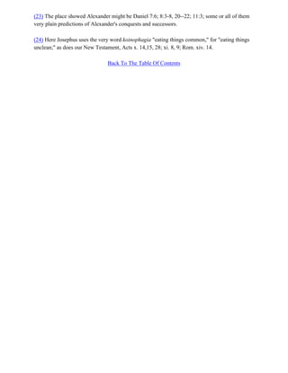 (23) The place showed Alexander might be Daniel 7:6; 8:3-8, 20--22; 11:3; some or all of them
very plain predictions of Alexander's conquests and successors.

(24) Here Josephus uses the very word koinophagia "eating things common," for "eating things
unclean;" as does our New Testament, Acts x. 14,15, 28; xi. 8, 9; Rom. xiv. 14.

                               Back To The Table Of Contents
 