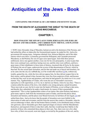 Antiquities of the Jews - Book
                XII
      CONTAINING THE INTERVAL OF A HUNDRED AND SEVENTY YEARS.

 FROM THE DEATH OF ALEXANDER THE GREAT TO THE DEATH OF
                   JUDAS MACCABEUS.

                                        CHAPTER 1.

    HOW PTOLEMY THE SON OF LAGUS TOOK JERUSALEM AND JUDEA BY
   DECEIT AND TREACHERY, AND CARRIED MANY THENCE, AND PLANTED
                          THEM IN EGYPT.

1. NOW when Alexander, king of Macedon, had put an end to the dominion of the Persians, and
had settled the affairs in Judea after the forementioned manner, he ended his life. And as his
government fell among many, Antigonus obtained Asia, Seleucus Babylon; and of the other
nations which were there, Lysimachus governed the Hellespont, and Cassander possessed
Macedonia; as did Ptolemy the son of Lagus seize upon Egypt. And while these princes
ambitiously strove one against another, every one for his own principality, it came to pass that
there were continual wars, and those lasting wars too; and the cities were sufferers, and lost a
great many of their inhabitants in these times of distress, insomuch that all Syria, by the means
of Ptolemy the son of Lagus, underwent the reverse of that denomination of Savior, which he
then had. He also seized upon Jerusalem, and for that end made use of deceit and treachery; for
as he came into the city on a sabbath day, as if he would offer sacrifices (1) he, without any
trouble, gained the city, while the Jews did not oppose him, for they did not suspect him to be
their enemy; and he gained it thus, because they were free from suspicion of him, and because
on that day they were at rest and quietness; and when he had gained it, he ruled over it in a cruel
manner. Nay, Agatharchides of Cnidus, who wrote the acts of Alexander's successors,
reproaches us with superstition, as if we, by it, had lost our liberty; where he says thus: "There is
a nation called the nation of the Jews, who inhabit a city strong and great, named Jerusalem.
These men took no care, but let it come into the hands of Ptolemy, as not willing to take arms,
and thereby they submitted to be under a hard master, by reason of their unseasonable
superstition." This is what Agatharchides relates of our nation. But when Ptolemy had taken a
great many captives, both from the mountainous parts of Judea, and from the places about
Jerusalem and Samaria, and the places near Mount Gerizzim, he led them all into Egypt, (2) and
settled them there. And as he knew that the people of Jerusalem were most faithful in the
observation of oaths and covenants; and this from the answer they made to Alexander, when he
sent an embassage to them, after he had beaten Darius in battle; so he distributed many of them
into garrisons, and at Alexandria gave them equal privileges of citizens with the Macedonians
themselves; and required of them to take their oaths, that they would keep their fidelity to the
posterity of those who committed these places to their care. Nay, there were not a few other
Jews who, of their own accord, went into Egypt, as invited by the goodness of the soil, and by
 