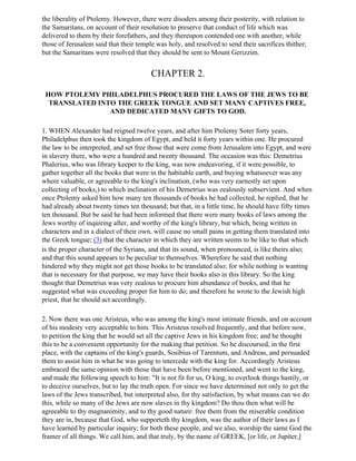 the liberality of Ptolemy. However, there were disoders among their posterity, with relation to
the Samaritans, on account of their resolution to preserve that conduct of life which was
delivered to them by their forefathers, and they thereupon contended one with another, while
those of Jerusalem said that their temple was holy, and resolved to send their sacrifices thither;
but the Samaritans were resolved that they should be sent to Mount Gerizzim.


                                        CHAPTER 2.

 HOW PTOLEMY PHILADELPHUS PROCURED THE LAWS OF THE JEWS TO BE
  TRANSLATED INTO THE GREEK TONGUE AND SET MANY CAPTIVES FREE,
                AND DEDICATED MANY GIFTS TO GOD.

1. WHEN Alexander had reigned twelve years, and after him Ptolemy Soter forty years,
Philadelphus then took the kingdom of Egypt, and held it forty years within one. He procured
the law to be interpreted, and set free those that were come from Jerusalem into Egypt, and were
in slavery there, who were a hundred and twenty thousand. The occasion was this: Demetrius
Phalerius, who was library keeper to the king, was now endeavoring, if it were possible, to
gather together all the books that were in the habitable earth, and buying whatsoever was any
where valuable, or agreeable to the king's inclination, (who was very earnestly set upon
collecting of books,) to which inclination of his Demetrius was zealously subservient. And when
once Ptolemy asked him how many ten thousands of books he had collected, he replied, that he
had already about twenty times ten thousand; but that, in a little time, he should have fifty times
ten thousand. But be said he had been informed that there were many books of laws among the
Jews worthy of inquiring after, and worthy of the king's library, but which, being written in
characters and in a dialect of their own, will cause no small pains in getting them translated into
the Greek tongue; (3) that the character in which they are written seems to be like to that which
is the proper character of the Syrians, and that its sound, when pronounced, is like theirs also;
and that this sound appears to be peculiar to themselves. Wherefore he said that nothing
hindered why they might not get those books to be translated also; for while nothing is wanting
that is necessary for that purpose, we may have their books also in this library. So the king
thought that Demetrius was very zealous to procure him abundance of books, and that he
suggested what was exceeding proper for him to do; and therefore he wrote to the Jewish high
priest, that he should act accordingly.

2. Now there was one Aristeus, who was among the king's most intimate friends, and on account
of his modesty very acceptable to him. This Aristeus resolved frequently, and that before now,
to petition the king that he would set all the captive Jews in his kingdom free; and he thought
this to be a convenient opportunity for the making that petition. So he discoursed, in the first
place, with the captains of the king's guards, Sosibius of Tarentum, and Andreas, and persuaded
them to assist him in what he was going to intercede with the king for. Accordingly Aristeus
embraced the same opinion with those that have been before mentioned, and went to the king,
and made the following speech to him: "It is not fit for us, O king, to overlook things hastily, or
to deceive ourselves, but to lay the truth open. For since we have determined not only to get the
laws of the Jews transcribed, but interpreted also, for thy satisfaction, by what means can we do
this, while so many of the Jews are now slaves in thy kingdom? Do thou then what will be
agreeable to thy magnanimity, and to thy good nature: free them from the miserable condition
they are in, because that God, who supporteth thy kingdom, was the author of their laws as I
have learned by particular inquiry; for both these people, and we also, worship the same God the
framer of all things. We call him, and that truly, by the name of GREEK, [or life, or Jupiter,]
 