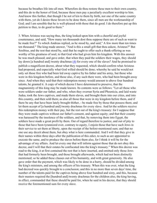 because he breathes life into all men. Wherefore do thou restore these men to their own country,
and this do to the honor of God, because these men pay a peculiarly excellent worship to him.
And know this further, that though I be not of kin to them by birth, nor one of the same country
with them, yet do I desire these favors to be done them, since all men are the workmanship of
God; and I am sensible that he is well-pleased with those that do good. I do therefore put up this
petition to thee, to do good to them."

3. When Aristeus was saying thus, the king looked upon him with a cheerful and joyful
countenance, and said, "How many ten thousands dost thou suppose there are of such as want to
be made free?" To which Andreas replied, as he stood by, and said," A few more than ten times
ten thousand." The king made answer, "And is this a small gift that thou askest, Aristeus?" But
Sosibius, and the rest that stood by, said that he ought to offer such a thank-offering as was
worthy of his greatness of soul, to that God who had given him his kingdom. With this answer
he was much pleased; and gave order, that when they paid the soldiers their wages, they should
lay down [a hundred and] twenty drachmas (4) for every one of the slaves? And he promised to
publish a magnificent decree, about what they requested, which should confirm what Aristeus
had proposed, and especially what God willed should be done; whereby he said he would not
only set those free who had been led away captive by his father and his army, but those who
were in this kingdom before, and those also, if any such there were, who had been brought away
since. And when they said that their redemption money would amount to above four hundred
talents, he granted it. A copy of which decree I have determined to preserve, that the
magnanimity of this king may be made known. Its contents were as follows: "Let ail those who
were soldiers under our father, and who, when they overran Syria and Phoenicia, and laid waste
Judea, took the Jews captives, and made them slaves, and brought them into our cities, and into
this country, and then sold them; as also all those that were in my kingdom before them, and if
there be any that have been lately brought thither, - be made free by those that possess them; and
let them accept of [a hundred and] twenty drachmas for every slave. And let the soldiers receive
this redemption money with their pay, but the rest out of the king's treasury: for I suppose that
they were made captives without our father's consent, and against equity; and that their country
was harassed by the insolence of the soldiers, and that, by removing them into Egypt, the
soldiers have made a great profit by them. Out of regard therefore to justice, and out of pity to
those that have been tyrannized over, contrary to equity, I enjoin those that have such Jews in
their service to set them at liberty, upon the receipt of the before-mentioned sum; and that no
one use any deceit about them, but obey what is here commanded. And I will that they give in
their names within three days after the publication of this edict, to such as are appointed to
execute the same, and to produce the slaves before them also, for I think it will be for the
advantage of my affairs. And let every one that will inform against those that do not obey this
decree, and I will that their estates be confiscated into the king's treasury." When this decree was
read to the king, it at first contained the rest that is here inserted, and omitted only those Jews
that had formerly been brought, and those brought afterwards, which had not been distinctly
mentioned; so he added these clauses out of his humanity, and with great generosity. He also
gave order that the payment, which was likely to be done in a hurry, should be divided among
the king's ministers, and among the officers of his treasury. When this was over, what the king
had decreed was quickly brought to a conclusion; and this in no more than seven days' time, the
number of the talents paid for the captives being above four hundred and sixty, and this, because
their masters required the [hundred and] twenty drachmas for the children also, the king having,
in effect, commanded that these should be paid for, when he said in his decree, that they should
receive the forementioned sum for every slave.
 