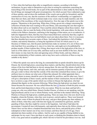 4. Now when this had been done after so magnificent a manner, according to the king's
inclinations, he gave order to Demetrius to give him in writing his sentiments concerning the
transcribing of the Jewish books; for no part of the administration is done rashly by these kings,
but all things are managed with great circumspection. On which account I have subjoined a copy
of these epistles, and set down the multitude of the vessels sent as gifts [to Jerusalem], and the
construction of every one, that the exactness of the artificers' workmanship, as it appeared to
those that saw them, and which workman made every vessel, may be made manifest, and. this
on account of the excellency of the vessels themselves. Now the copy of the epistle was to this
purpose: "Demetrius to the great king. When thou, O king, gavest me a charge concerning the
collection of books that were wanting to fill your library, and concerning the care that ought to
be taken about such as are imperfect, I have used the utmost diligence about those matters. And
I let you know, that we want the books of the Jewish legislation, with some others; for they are
written in the Hebrew characters, and being in the language of that nation, are to us unknown. It
hath also happened to them, that they have been transcribed more carelessly than they ought to
have been, because they have not had hitherto royal care taken about them. Now it is necessary
that thou shouldst have accurate copies of them. And indeed this legislation is full of hidden
wisdom, and entirely blameless, as being the legislation of God; for which cause it is, as
Hecateus of Abdera says, that the poets and historians make no mention of it, nor of those men
who lead their lives according to it, since it is a holy law, and ought not to be published by
profane mouths. If then it please thee, O king, thou mayst write to the high priest of the Jews, to
send six of the elders out of every tribe, and those such as are most skillful of the laws, that by
their means we may learn the clear and agreeing sense of these books, and may obtain an
accurate interpretation of their contents, and so may have such a collection of these as may be
suitable to thy desire."

5. When this epistle was sent to the king, he commanded that an epistle should be drawn up for
Eleazar, the Jewish high priest, concerning these matters; and that they should inform him of the
release of the Jews that had been in slavery among them. He also sent fifty talents of gold for the
making of large basons, and vials, and cups, and an immense quantity of precious stones. He
also gave order to those who had the custody of the chest that contained those stones, to give the
artificers leave to choose out what sorts of them they pleased. He withal appointed, that a
hundred talents in money should be sent to the temple for sacrifices, and for other uses. Now I
will give a description of these vessels, and the manner of their construction, but not till after I
have set down a copy of the epistle which was written to Eleazar the high priest, who had
obtained that dignity on the occasion following: When Onias the high priest was dead, his son
Simon became his successor. He was called Simon the Just (5) because of both his piety towards
God, and his kind disposition to those of his own nation. When he was dead, and had left a
young son, who was called Onias, Simon's brother Eleazar, of whom we are speaking, took the
high priesthood; and he it was to whom Ptolemy wrote, and that in the manner following: "King
Ptolemy to Eleazar the high priest, sendeth greeting. There are many Jews who now dwell in my
kingdom, whom the Persians, when they were in power, carried captives. These were honored
by my father; some of them he placed in the army, and gave them greater pay than ordinary; to
others of them, when they came with him into Egypt, he committed his garrisons, and the
guarding of them, that they might be a terror to the Egyptians. And when I had taken the
government, I treated all men with humanity, and especially those that are thy fellow citizens, of
whom I have set free above a hundred thousand that were slaves, and paid the price of their
redemption to their masters out of my own revenues; and those that are of a fit age, I have
admitted into them number of my soldiers. And for such as are capable of being faithful to me,
and proper for my court, I have put them in such a post, as thinking this [kindness done to them]
to be a very great and an acceptable gift, which I devote to God for his providence over me. And
 