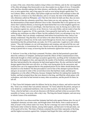 so many of thy sons; whom thou madest a king in thine own lifetime, and, by the vast magnitude
of the other advantages thou bestowedst on me, thou madest me an object of envy. O miserable
man! that thou shouldst undergo this bitter absence, and thereby afford a great opportunity for
envy to arise against thee, and a long space for such as were laying designs against thee! Yet
was I absent, father, on thy affairs, that Sylleus might not treat thee with contempt in thine old
age. Rome is a witness to my filial affection, and so is Caesar, the ruler of the habitable earth,
who oftentimes called me Philopater. (47) Take here the letters he hath sent thee, they are more
to be believed than the calumnies raised here; these letters are my only apology; these I use as
the demonstration of that natural affection I have to thee. Remember that it was against my own
choice that I sailed [to Rome], as knowing the latent hatred that was in the kingdom against me.
It was thou, O father, however unwillingly, who hast been my ruin, by forcing me to allow time
for calumnies against me, and envy at me. However, I am come hither, and am ready to hear the
evidence there is against me. If I be a parricide, I have passed by land and by sea, without
suffering any misfortune on either of them: but this method of trial is no advantage to me; for it
seems, O father, that I am already condemned, both before God and before thee; and as I am
already condemned, I beg that thou wilt not believe the others that have been tortured, but let
fire be brought to torment me; let the racks march through my bowels; have no regard to any
lamentations that this polluted body can make; for if I be a parricide, I ought not to die without
torture." Thus did Antipater cry out with lamentation and weeping, and moved all the rest, and
Varus in particular, to commiserate his case. Herod was the only person whose passion was too
strong to permit him to weep, as knowing that the testimonies against him were true.

4. And now it was that, at the king's command, Nicolaus, when he had premised a great deal
about the craftiness of Antipater, and had prevented the effects of their commiseration to him,
afterwards brought in a bitter and large accusation against him, ascribing all the wickedness that
had been in the kingdom to him, and especially the murder of his brethren; and demonstrated
that they had perished by the calumnies he had raised against them. He also said that he had laid
designs against them that were still alive, as if they were laying plots for the succession; and
(said he) how can it be supposed that he who prepared poison for his father should abstain from
mischief as to his brethren? He then proceeded to convict him of the attempt to poison Herod,
and gave an account in order of the several discoveries that had been made; and had great
indignation as to the affair of Pheroras, because Antipater had been for making him murder his
brother, and had corrupted those that were dearest to the king, and filled the whole palace with
wickedness; and when he had insisted on many other accusations, and the proofs for them, he
left off.

5. Then Varus bid Antipater make his defense; but he lay along in silence, and said no more but
this, "God is my witness that I am entirely innocent." So Varus asked for the potion, and gave it
to be drunk by a condemned malefactor, who was then in prison, who died upon the spot. So
Varus, when he had had a very private discourse with Herod, and had written an account of this
assembly to Caesar, went away, after a day's stay. The king also bound Antipater, and sent away
to inform Caesar of his misfortunes.

6. Now after this it was discovered that Antipater had laid a plot against Salome also; for one of
Antiphilus's domestic servants came, and brought letters from Rome, from a maid-servant of
Julia, [Caesar's wife,] whose name was Acme. By her a message was sent to the king, that she
had found a letter written by Salome, among Julia's papers, and had sent it to him privately, out
of her good-will to him. This letter of Salome contained the most bitter reproaches of the king,
and the highest accusations against him. Antipater had forged this letter, and had corrupted
 