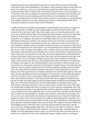 he desired that the gifts he presented them should not only be there for show, but should be
useful also in their sacred ministrations. According to which reasoning, that the former table was
made of so moderate a size for use, and not for want of gold, he resolved that he would not
exceed the former table in largeness; but would make it exceed it in the variety and elegancy of
its materials. And as he was sagacious in observing the nature of all things, and in having a just
notion of what was new and surprising, and where there was no sculptures, he would invent
such as were proper by his own skill, and would show them to the workmen, he commanded that
such sculptures should now be made, and that those which were delineated should be most
accurately formed by a constant regard to their delineation.

9. When therefore the workmen had undertaken to make the table, they framed it in length two
cubits [and a half], in breadth one cubit, and in height one cubit and a half; and the entire
structure of the work was of gold. They withal made a crown of a hand-breadth round it, with
wave-work wreathed about it, and with an engraving which imitated a cord, and was admirably
turned on its three parts; for as they were of a triangular figure, every angle had the same
disposition of its sculptures, that when you turned them about, the very same form of them was
turned about without any variation. Now that part of the crown-work that was enclosed under
the table had its sculptures very beautiful; but that part which went round on the outside was
more elaborately adorned with most beautiful ornaments, because it was exposed to sight, and to
the view of the spectators; for which reason it was that both those sides which were extant above
the rest were acute, and none of the angles, which we before told you were three, appeared less
than another, when the table was turned about. Now into the cordwork thus turned were precious
stones inserted, in rows parallel one to the other, enclosed in golden buttons, which had ouches
in them; but the parts which were on the side of the crown, and were exposed to the sight, were
adorned with a row of oval figures obliquely placed, of the most excellent sort of precious
stones, which imitated rods laid close, and encompassed the table round about. But under these
oval figures, thus engraven, the workmen had put a crown all round it, where the nature of all
sorts of fruit was represented, insomuch that the bunches of grapes hung up. And when they had
made the stones to represent all the kinds of fruit before mentioned, and that each in its proper
color, they made them fast with gold round the whole table. The like disposition of the oval
figures, and of the engraved rods, was framed under the crown, that the table might on each side
show the same appearance of variety and elegancy of its ornaments; so that neither the position
of the wave-work nor of the crown might be different, although the table were turned on the
other side, but that the prospect of the same artificial contrivances might be extended as far as
the feet; for there was made a plate of gold four fingers broad, through the entire breadth of the
table, into which they inserted the feet, and then fastened them to the table by buttons and
button-holes, at the place where the crown was situate, that so on what side soever of the table
one should stand, it might exhibit the very same view of the exquisite workmanship, and of the
vast expeses bestowed upon it: but upon the table itself they engraved a meander, inserting into
it very valuable stones in the middle like stars, of various colors; the carbuncle and the emerald,
each of which sent out agreeable rays of light to the spectators; with such stones of other sorts
also as were most curious and best esteemed, as being most precious in their kind. Hard by this
meander a texture of net-work ran round it, the middle of which appeared like a rhombus, into
which were inserted rock-crystal and amber, which, by the great resemblance of the appearance
they made, gave wonderful delight to those that saw them. The chapiters of the feet imitated the
first buddings of lilies, while their leaves were bent and laid under the table, but so that the
chives were seen standing upright within them. Their bases were made of a carbuncle; and the
place at the bottom, which rested on that carbuncle, was one palm deep, and eight fingers in
breadth. Now they had engraven upon it with a very fine tool, and with a great deal of pains, a
branch of ivy and tendrils of the vine, sending forth clusters of grapes, that you would guess
 