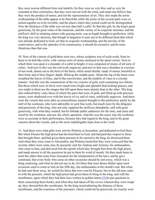 they were nowise different from real tendrils; for they were so very thin, and so very far
extended at their extremities, that they were moved with the wind, and made one believe that
they were the product of nature, and not the representation of art. They also made the entire
workmanship of the table appear to be threefold, while the joints of the several parts were so
united together as to be invisible, and the places where they joined could not be distinguished.
Now the thickness of the table was not less than half a cubit. So that this gift, by the king's great
generosity, by the great value of the materials, and the variety of its exquisite structure, and the
artificer's skill in imitating nature with graying tools, was at length brought to perfection, while
the king was very desirous, that though in largeness it were not to be different from that which
was already dedicated to God, yet that in exquisite workmanship, and the novelty of the
contrivances, and in the splendor of its construction, it should far exceed it, and be more
illustrious than that was.

10. Now of the cisterns of gold there were two, whose sculpture was of scale-work, from its
basis to its belt-like circle, with various sorts of stones enchased in the spiral circles. Next to
which there was upon it a meander of a cubit in height; it was composed of stones of all sorts of
colors. And next to this was the rod-work engraven; and next to that was a rhombus in a texture
of net-work, drawn out to the brim of the basin, while small shields, made of stones, beautiful in
their kind, and of four fingers' depth, filled up the middle parts. About the top of the basin were
wreathed the leaves of lilies, and of the convolvulus, and the tendrils of vines in a circular
manner. And this was the construction of the two cisterns of gold, each containing two firkins.
But those which were of silver were much more bright and splendid than looking-glasses, and
you might in them see the images that fell upon them more plainly than in the other. The king
also ordered thirty vials; those of which the parts that were of gold, and filled up with precious
stones, were shadowed over with the leaves of ivy and of vines, artificially engraven. And these
were the vessels that were after an extraordinary manner brought to this perfection, partly by the
skill of the workmen, who were admirable in such fine work, but much more by the diligence
and generosity of the king, who not only supplied the artificers abundantly, and with great
generosity, with what they wanted, but he forbade public audiences for the time, and came and
stood by the workmen, and saw the whole operation. And this was the cause why the workmen
were so accurate in their performance, because they had regard to the king, and to his great
concern about the vessels, and so the more indefatigably kept close to the work.

11. And these were what gifts were sent by Ptolemy to Jerusalem, and dedicated to God there.
But when Eleazar the high priest had devoted them to God, and had paid due respect to those
that brought them, and had given them presents to be carried to the king, he dismissed them.
And when they were come to Alexandria, and Ptolemy heard that they were come,and that the
seventy elders were come also, he presently sent for Andreas and Aristens, his ambassadors,
who came to him, and delivered him the epistle which they brought him from the high priest,
and made answer to all the questions he put to them by word of mouth. He then made haste to
meet the elders that came from Jerusalem for the interpretation of the laws; and he gave
command, that every body who came on other occasions should be sent away, which was a
thing surprising, and what he did not use to do; for those that were drawn thither upon such
occasions used to come to him on the fifth day, but ambassadors at the month's end. But when
he had sent those away, he waited for these that were sent by Eleazar; but as the old men came
in with the presents, which the high priest had given them to bring to the king, and with the
membranes, upon which they had their laws written in golden letters (7) he put questions to
them concerning those books; and when they had taken off the covers wherein they were wrapt
up, they showed him the membranes. So the king stood admiring the thinness of those
membranes, and the exactness of the junctures, which could not be perceived; (so exactly were
 