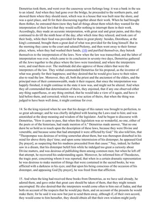 Demetrius took them, and went over the causeway seven furlongs long: it was a bank in the sea
to an island. And when they had gone over the bridge, he proceeded to the northern parts, and
showed them where they should meet, which was in a house that was built near the shore, and
was a quiet place, and fit for their discoursing together about their work. When he had brought
them thither, he entreated them (now they had all things about them which they wanted for the
interpretation of their law) that they would suffer nothing to interrupt them in their work.
Accordingly, they made an accurate interpretation, with great zeal and great pains, and this they
continued to do till the ninth hour of the day; after which time they relaxed, and took care of
their body, while their food was provided for them in great plenty: besides, Dorotheus, at the
king's command, brought them a great deal of what was provided for the king himself. But in
the morning they came to the court and saluted Ptolemy, and then went away to their former
place, where, when they had washed their hands, (10) and purified themselves, they betook
themselves to the interpretation of the laws. Now when the law was transcribed, and the labor of
interpretation was over, which came to its conclusion in seventy-two days, Demetrius gathered
all the Jews together to the place where the laws were translated, and where the interpreters
were, and read them over. The multitude did also approve of those elders that were the
interpreters of the law. They withal commended Demetrius for his proposal, as the inventor of
what was greatly for their happiness; and they desired that he would give leave to their rulers
also to read the law. Moreover, they all, both the priest and the ancientest of the elders, and the
principal men of their commonwealth, made it their request, that since the interpretation was
happily finished, it might continue in the state it now was, and might not be altered. And when
they all commended that determination of theirs, they enjoined, that if any one observed either
any thing superfluous, or any thing omitted, that he would take a view of it again, and have it
laid before them, and corrected; which was a wise action of theirs, that when the thing was
judged to have been well done, it might continue for ever.

14. So the king rejoiced when he saw that his design of this nature was brought to perfection, to
so great advantage; and he was chiefly delighted with hearing the Laws read to him; and was
astonished at the deep meaning and wisdom of the legislator. And he began to discourse with
Demetrius, "How it came to pass, that when this legislation was so wonderful, no one, either of
the poets or of the historians, had made mention of it." Demetrius made answer, "that no one
durst be so bold as to touch upon the description of these laws, because they were Divine and
venerable, and because some that had attempted it were afflicted by God." He also told him, that
"Theopompus was desirous of writing somewhat about them, but was thereupon disturbed in his
mind for above thirty days' time; and upon some intermission of his distemper, he appeased God
[by prayer], as suspecting that his madness proceeded from that cause." Nay, indeed, he further
saw in a dream, that his distemper befell him while he indulged too great a curiosity about
Divine matters, and was desirous of publishing them among common men; but when he left off
that attempt, he recovered his understanding again. Moreover, he informed him of Theodectes,
the tragic poet, concerning whom it was reported, that when in a certain dramatic representation
he was desirous to make mention of things that were contained in the sacred books, he was
afflicted with a darkness in his eyes; and that upon his being conscious of the occasion of his
distemper, and appeasing God [by prayer], he was freed from that affliction.

15. And when the king had received these books from Demetrius, as we have said already, he
adored them, and gave order that great care should be taken of them, that they might remain
uncorrupted. He also desired that the interpreters would come often to him out of Judea, and that
both on account of the respects that he would pay them, and on account of the presents he would
make them; for he said it was now but just to send them away, although if, of their own accord,
they would come to him hereafter, they should obtain all that their own wisdom might justly
 