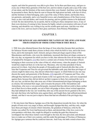 require, and what his generosity was able to give them. So he then sent them away, and gave to
every one of them three garments of the best sort, and two talents of gold, and a cup of the value
of one talent, and the furniture of the room wherein they were feasted. And these were the things
he presented to them. But by them he sent to Eleazar the high priest ten beds, with feet of silver,
and the furniture to them belonging, and a cup of the value of thirty talents; and besides these,
ten garments, and purple, and a very beautiful crown, and a hundred pieces of the finest woven
linen; as also vials and dishes, and vessels for pouring, and two golden cisterns to be dedicated
to God. He also desired him, by an epistle, that he would give these interpreters leave, if any of
them were desirous of coming to him, because he highly valued a conversation with men of such
learning, and should be very willing to lay out his wealth upon such men. And this was what
came to the Jews, and was much to their glory and honor, from Ptolemy Philadelphus.


                                       CHAPTER 3.

 HOW THE KINGS OF ASIA HONORED THE NATION OF THE JEWS AND MADE
        THEM CITIZENS OF THOSE CITIES WHICH THEY BUILT.

1. THE Jews also obtained honors from the kings of Asia when they became their auxiliaries;
for Seleucus Nicator made them citizens in those cities which he built in Asia, and in the lower
Syria, and in the metropolis itself, Antioch; and gave them privileges equal to those of the
Macedonians and Greeks, who were the inhabitants, insomuch that these privileges continue to
this very day: an argument for which you have in this, that whereas the Jews do not make use of
oil prepared by foreigners, (11) they receive a certain sum of money from the proper officers
belonging to their exercises as the value of that oil; which money, when the people of Antioch
would have deprived them of, in the last war, Mucianus, who was then president of Syria,
preserved it to them. And when the people of Alexandria and of Antioch did after that, at the
time that Vespasian and Titus his son governed the habitable earth, pray that these privileges of
citizens might be taken away, they did not obtain their request. in which behavior any one may
discern the equity and generosity of the Romans, (12) especially of Vespasian and Titus, who,
although they had been at a great deal of pains in the war against the Jews, and were exasperated
against them, because they did not deliver up their weapons to them, but continued the war to
the very last, yet did not they take away any of their forementioned privileges belonging to them
as citizens, but restrained their anger, and overcame the prayers of the Alexandrians and
Antiochians, who were a very powerful people, insomuch that they did not yield to them, neither
out of their favor to these people, nor out of their old grudge at those whose wicked opposition
they had subdued in the war; nor would they alter any of the ancient favors granted to the Jews,
but said, that those who had borne arms against them, and fought them, had suffered punishment
already, and that it was not just to deprive those that had not offended of the privileges they
enjoyed.

2. We also know that Marcus Agrippa was of the like disposition towards the Jews: for when the
people of Ionia were very angry at them, and besought Agrippa that they, and they only, might
have those privileges of citizens which Antiochus, the grandson of Seleucus, (who by the
Greeks was called The God,) had bestowed on them, and desired that, if the Jews were to be
joint-partakers with them, they might be obliged to worship the gods they themselves
worshipped: but when these matters were brought to the trial, the Jews prevailed, and obtained
leave to make use of their own customs, and this under the patronage of Nicolaus of Damascus;
for Agrippa gave sentence that he could not innovate. And if any one hath a mind to know this
 