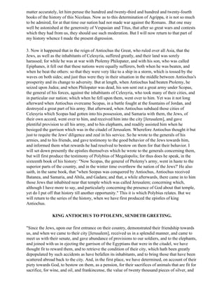 matter accurately, let him peruse the hundred and twenty-third and hundred and twenty-fourth
books of the history of this Nicolaus. Now as to this determination of Agrippa, it is not so much
to be admired, for at that time our nation had not made war against the Romans. :But one may
well be astonished at the generosity of Vespasian and Titus, that after so great wars and contests
which they had from us, they should use such moderation. But I will now return to that part of
my history whence I made the present digression.

3. Now it happened that in the reign of Antiochus the Great, who ruled over all Asia, that the
Jews, as well as the inhabitants of Celesyria, suffered greatly, and their land was sorely
harassed; for while he was at war with Ptolemy Philopater, and with his son, who was called
Epiphanes, it fell out that these nations were equally sufferers, both when he was beaten, and
when he beat the others: so that they were very like to a ship in a storm, which is tossed by the
waves on both sides; and just thus were they in their situation in the middle between Antiochus's
prosperity and its change to adversity. But at length, when Antiochus had beaten Ptolemy, he
seized upon Judea; and when Philopater was dead, his son sent out a great army under Scopas,
the general of his forces, against the inhabitants of Celesyria, who took many of their cities, and
in particular our nation; which when he fell upon them, went over to him. Yet was it not long
afterward when Antiochus overcame Scopas, in a battle fought at the fountains of Jordan, and
destroyed a great part of his army. But afterward, when Antiochus subdued those cities of
Celesyria which Scopas had gotten into his possession, and Samaria with them, the Jews, of
their own accord, went over to him, and received him into the city [Jerusalem], and gave
plentiful provision to all his army, and to his elephants, and readily assisted him when he
besieged the garrison which was in the citadel of Jerusalem. Wherefore Antiochus thought it but
just to requite the Jews' diligence and zeal in his service. So he wrote to the generals of his
armies, and to his friends, and gave testimony to the good behavior of the Jews towards him,
and informed them what rewards he had resolved to bestow on them for that their behavior. I
will set down presently the epistles themselves which he wrote to the generals concerning them,
but will first produce the testimony of Polybius of Megalopolis; for thus does he speak, in the
sixteenth book of his history: "Now Scopas, the general of Ptolemy's army, went in haste to the
superior parts of the country, and in the winter time overthrew the nation of the Jews?' He also
saith, in the same book, that "when Seopas was conquered by Antiochus, Antiochus received
Batanea, and Samaria, and Abila, and Gadara; and that, a while afterwards, there came in to him
those Jews that inhabited near that temple which was called Jerusalem; concerning which,
although I have more to say, and particularly concerning the presence of God about that temple,
yet do I put off that history till another opportunity." This it is which Polybius relates. But we
will return to the series of the history, when we have first produced the epistles of king
Antiochus.

               KING ANTIOCHUS TO PTOLEMY, SENDETH GREETING.

"Since the Jews, upon our first entrance on their country, demonstrated their friendship towards
us, and when we came to their city [Jerusalem], received us in a splendid manner, and came to
meet us with their senate, and gave abundance of provisions to our soldiers, and to the elephants,
and joined with us in ejecting the garrison of the Egyptians that were in the citadel, we have
thought fit to reward them, and to retrieve the condition of their city, which hath been greatly
depopulated by such accidents as have befallen its inhabitants, and to bring those that have been
scattered abroad back to the city. And, in the first place, we have determined, on account of their
piety towards God, to bestow on them, as a pension, for their sacrifices of animals that are fit for
sacrifice, for wine, and oil, and frankincense, the value of twenty thousand pieces of silver, and
 