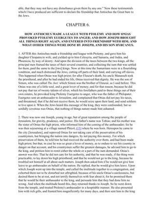 able, that they may not have any disturbance given them by any one." Now these testimonials
which I have produced are sufficient to declare the friendship that Antiochus the Great bare to
the Jews.


                                        CHAPTER 6.

   HOW ANTIOCHUS MADE A LEAGUE WITH PTOLEMY AND HOW ONIAS
PROVOKED PTOLEMY EUERGETES TO ANGER; AND HOW JOSEPH BROUGHT
ALL THINGS RIGHT AGAIN, AND ENTERED INTO FRIENDSHIP WITH HIM; AND
  WHAT OTHER THINGS WERE DONE BY JOSEPH, AND HIS SON HYRCANUS.

1. AFTER this Antiochus made a friendship and league with Ptolemy, and gave him his
daughter Cleopatra to wife, and yielded up to him Celesyria, and Samaria, and Judea, and
Phoenicia, by way of dowry. And upon the division of the taxes between the two kings, all the
principal men framed the taxes of their several countries, and collecting the sum that was settled
for them, paid the same to the [two] kings. Now at this time the Samaritans were in a flourishing
condition, and much distressed the Jews, cutting off parts of their land, and carrying off slaves.
This happened when Onias was high priest; for after Eleazar's death, his uncle Manasseh took
the priesthood, and after he had ended his life, Onias received that dignity. He was the son of
Simon, who was called The Just: which Simon was the brother of Eleazar, as I said before. This
Onias was one of a little soul, and a great lover of money; and for that reason, because he did
not pay that tax of twenty talents of silver, which his forefathers paid to these things out of their
own estates, he provoked king Ptolemy Euergetes to anger, who was the father of Philopater.
Euergetes sent an ambassador to Jerusalem, and complained that Onias did not pay his taxes,
and threatened, that if he did not receive them, he would seize upon their land, and send soldiers
to live upon it. When the Jews heard this message of the king, they were confounded; but so
sordidly covetous was Onias, that nothing of things nature made him ashamed.

2. There was now one Joseph, young in age, but of great reputation among the people of
Jerusalem, for gravity, prudence, and justice. His father's name was Tobias; and his mother was
the sister of Onias the high priest, who informed him of the coming of the ambassador; for he
was then sojourning at a village named Phicol, (13) where he was born. Hereupon he came to
the city [Jerusalem], and reproved Onias for not taking care of the preservation of his
countrymen, but bringing the nation into dangers, by not paying this money. For which
preservation of them, he told him he had received the authority over them, and had been made
high priest; but that, in case he was so great a lover of money, as to endure to see his country in
danger on that account, and his countrymen suffer the greatest damages, he advised him to go to
the king, and petition him to remit either the whole or a part of the sum demanded. Onias's
answer was this: That he did not care for his authority, and that he was ready, if the thing were
practicable, to lay down his high priesthood; and that he would not go to the king, because he
troubled not himself at all about such matters. Joseph then asked him if he would not give him
leave to go ambassador on behalf of the nation. He replied, that he would give him leave. Upon
which Joseph went up into the temple, and called the multitude together to a congregation, and
exhorted them not to be disturbed nor aftrighted, because of his uncle Onias's carelessness, but
desired them to be at rest, and not terrify themselves with fear about it; for he promised them
that he would be their ambassador to the king, and persuade him that they had done him no
wrong. And when the multitude heard this, they returned thanks to Joseph. So he went down
from the temple, and treated Ptolemy's ambassador in a hospitable manner. He also presented
him with rich gifts, and feasted him magnificently for many days, and then sent him to the king
 