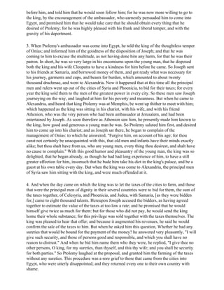 before him, and told him that he would soon follow him; for he was now more willing to go to
the king, by the encouragement of the ambassador, who earnestly persuaded him to come into
Egypt, and promised him that he would take care that he should obtain every thing that he
desired of Ptolemy; for he was highly pleased with his frank and liberal temper, and with the
gravity of his deportment.

3. When Ptolemy's ambassador was come into Egypt, he told the king of the thoughtless temper
of Onias; and informed him of the goodness of the disposition of Joseph; and that he was
coming to him to excuse the multitude, as not having done him any harm, for that he was their
patron. In short, he was so very large in his encomiums upon the young man, that he disposed
both the king and his wife Cleopatra to have a kindness for him before he came. So Joseph sent
to his friends at Samaria, and borrowed money of them, and got ready what was necessary for
his journey, garments and cups, and beasts for burden, which amounted to about twenty
thousand drachmae, and went to Alexandria. Now it happened that at this time all the principal
men and rulers went up out of the cities of Syria and Phoenicia, to bid for their taxes; for every
year the king sold them to the men of the greatest power in every city. So these men saw Joseph
journeying on the way, and laughed at him for his poverty and meanness. But when he came to
Alexandria, and heard that king Ptolemy was at Memphis, be went up thither to meet with him;
which happened as the king was sitting in his chariot, with his wife, and with his friend
Athenion, who was the very person who had been ambassador at Jerusalem, and had been
entertained by Joseph. As soon therefore as Athenion saw him, he presently made him known to
the king, how good and generous a young man he was. So Ptolemy saluted him first, and desired
him to come up into his chariot; and as Joseph sat there, he began to complain of the
management of Onias: to which he answered, "Forgive him, on account of his age; for thou
canst not certainly be unacquainted with this, that old men and infants have their minds exactly
alike; but thou shalt have from us, who are young men, every thing thou desirest, and shalt have
no cause to complain." With this good humor and pleasantry of the young man, the king was so
delighted, that he began already, as though he had had long experience of him, to have a still
greater affection for him, insomuch that he bade him take his diet in the king's palace, and be a
guest at his own table every day. But when the king was come to Alexandria, the principal men
of Syria saw him sitting with the king, and were much offended at it.

4. And when the day came on which the king was to let the taxes of the cities to farm, and those
that were the principal men of dignity in their several countries were to bid for them, the sum of
the taxes together, of Celesyria, and Phoenicia, and Judea, with Samaria, [as they were bidden
for,] came to eight thousand talents. Hereupon Joseph accused the bidders, as having agreed
together to estimate the value of the taxes at too low a rate; and he promised that he would
himself give twice as much for them: but for those who did not pay, he would send the king
home their whole substance; for this privilege was sold together with the taxes themselves. The
king was pleased to hear that offer; and because it augmented his revenues, he said he would
confirm the sale of the taxes to him. But when he asked him this question, Whether he had any
sureties that would be bound for the payment of the money? he answered very pleasantly, "I will
give such security, and those of persons good and responsible, and which you shall have no
reason to distrust." And when he bid him name them who they were, he replied, "I give thee no
other persons, O king, for my sureties, than thyself, and this thy wife; and you shall be security
for both parties." So Ptolemy laughed at the proposal, and granted him the farming of the taxes
without any sureties. This procedure was a sore grief to those that came from the cities into
Egypt, who were utterly disappointed; and they returned every one to their own country with
shame.
 