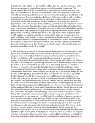 5. But Joseph took with him two thousand foot soldiers from the king, for he desired he might
have some assistance, in order to force such as were refractory in the cities to pay. And
borrowing of the king's friends at Alexandria five hundred talents, he made haste back into
Syria. And when he was at Askelon, and demanded the taxes of the people of Askelon, they
refused to pay any thing, and affronted him also; upon which he seized upon about twenty of the
principal men, and slew them, and gathered what they had together, and sent it all to the king,
and informed him what he had done. Ptolemy admired the prudent conduct of the man, and
commended him for what he had done, and gave him leave to do as he pleased. When the
Syrians heard of this, they were astonished; and having before them a sad example in the men of
Askelon that were slain, they opened their gates, and willingly admitted Joseph, and paid their
taxes. And when the inhabitants of Scythopolis attempted to affront him, and would not pay him
those taxes which they formerly used to pay, without disputing about them, he slew also the
principal men of that city, and sent their effects to the king. By this means he gathered great
wealth together, and made vast gains by this farming of the taxes; and he made use of what
estate he had thus gotten, in order to support his authority, as thinking it a piece of prudence to
keep what had been the occasion and foundation of his present good fortune; and this he did by
the assistance of what he was already possessed of, for he privately sent many presents to the
king, and to Cleopatra, and to their friends, and to all that were powerful about the court, and
thereby purchased their good-will to himself.

6. This good fortune he enjoyed for twenty-two years, and was become the father of seven sons
by one wife; he had also another son, whose name was Hyrcanus, by his brother Solymius's
daughter, whom he married on the following occasion. He once came to Alexandria with his
brother, who had along with him a daughter already marriageable, in order to give her in
wedlock to some of the Jews of chief dignity there. He then supped with the king, and falling in
love with an actress that was of great beauty, and came into the room where they feasted, he told
his brother of it, and entreated him, because a Jew is forbidden by their law to come near to a
foreigner, to conceal his offense; and to be kind and subservient to him, and to give him an
opportunity of fulfilling his desires. Upon which his brother willingly entertained the proposal
of serving him, and adorned his own daughter, and brought her to him by night, and put her into
his bed. And Joseph, being disordered with drink, knew not who she was, and so lay with his
brother's daughter; and this did he many times, and loved her exceedingly; and said to his
brother, that he loved this actress so well, that he should run the hazard of his life [if he must
part with her], and yet probably the king would not give him leave [to take her with him]. But
his brother bid him be in no concern about that matter, and told him he might enjoy her whom
he loved without any danger, and might have her for his wife; and opened the truth of the matter
to him, and assured him that he chose rather to have his own daughter abused, than to overlook
him, and se him come to [public] disgrace. So Joseph commended him for this his brotherly
love, and married his daughter; and by her begat a son, whose name was Hyrcanus, as we said
before. And when this his youngest son showed, at thirteen years old, a mind that was both
courageous and wise, and was greatly envied by his brethren, as being of a genius much above
them, and such a one as they might well envy, Joseph had once a mind to know which of his
sons had the best disposition to virtue; and when he sent them severally to those that had then
the best reputation for instructing youth, the rest of his children, by reason of their sloth and
unwillingness to take pains, returned to him foolish and unlearned. After them he sent out the
youngest, Hyrcanus, and gave him three hundred yoke of oxen, and bid him go two days'
journey into the wilderness, and sow the land there, and yet kept back privately the yokes of the
oxen that coupled them together. When Hyrcanus came to the place, and found he had no yokes
with him, he contenmed the drivers of the oxen, who advised him to send some to his father, to
bring them some yokes; but he thinking that he ought not to lose his time while they should be
 