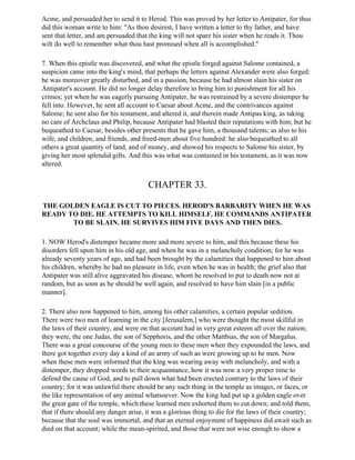 Acme, and persuaded her to send it to Herod. This was proved by her letter to Antipater, for thus
did this woman write to him: "As thou desirest, I have written a letter to thy father, and have
sent that letter, and am persuaded that the king will not spare his sister when he reads it. Thou
wilt do well to remember what thou hast promised when all is accomplished."

7. When this epistle was discovered, and what the epistle forged against Salome contained, a
suspicion came into the king's mind, that perhaps the letters against Alexander were also forged:
he was moreover greatly disturbed, and in a passion, because he had almost slain his sister on
Antipater's account. He did no longer delay therefore to bring him to punishment for all his
crimes; yet when he was eagerly pursuing Antipater, he was restrained by a severe distemper he
fell into. However, he sent all account to Caesar about Acme, and the contrivances against
Salome; he sent also for his testament, and altered it, and therein made Antipas king, as taking
no care of Archclaus and Philip, because Antipater had blasted their reputations with him; but he
bequeathed to Caesar, besides other presents that he gave him, a thousand talents; as also to his
wife, and children, and friends, and freed-men about five hundred: he also bequeathed to all
others a great quantity of land, and of money, and showed his respects to Salome his sister, by
giving her most splendid gifts. And this was what was contained in his testament, as it was now
altered.


                                       CHAPTER 33.

THE GOLDEN EAGLE IS CUT TO PIECES. HEROD'S BARBARITY WHEN HE WAS
READY TO DIE. HE ATTEMPTS TO KILL HIMSELF. HE COMMANDS ANTIPATER
       TO BE SLAIN. HE SURVIVES HIM FIVE DAYS AND THEN DIES.

1. NOW Herod's distemper became more and more severe to him, and this because these his
disorders fell upon him in his old age, and when he was in a melancholy condition; for he was
already seventy years of age, and had been brought by the calamities that happened to him about
his children, whereby he had no pleasure in life, even when he was in health; the grief also that
Antipater was still alive aggravated his disease, whom he resolved to put to death now not at
random, but as soon as he should be well again, and resolved to have him slain [in a public
manner].

2. There also now happened to him, among his other calamities, a certain popular sedition.
There were two men of learning in the city [Jerusalem,] who were thought the most skillful in
the laws of their country, and were on that account had in very great esteem all over the nation;
they were, the one Judas, the son of Sepphoris, and the other Mattbias, the son of Margalus.
There was a great concourse of the young men to these men when they expounded the laws, and
there got together every day a kind of an army of such as were growing up to be men. Now
when these men were informed that the king was wearing away with melancholy, and with a
distemper, they dropped words to their acquaintance, how it was now a very proper time to
defend the cause of God, and to pull down what had been erected contrary to the laws of their
country; for it was unlawful there should be any such thing in the temple as images, or faces, or
the like representation of any animal whatsoever. Now the king had put up a golden eagle over
the great gate of the temple, which these learned men exhorted them to cut down; and told them,
that if there should any danger arise, it was a glorious thing to die for the laws of their country;
because that the soul was immortal, and that an eternal enjoyment of happiness did await such as
died on that account; while the mean-spirited, and those that were not wise enough to show a
 
