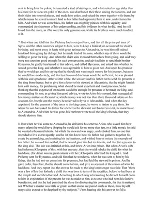 sent to bring him the yokes, he invented a kind of stratagem, and what suited an age older than
his own; for he slew ten yoke of the oxen, and distributed their flesh among the laborers, and cut
their hides into several pieces, and made him yokes, and yoked the oxen together with them; by
which means he sowed as much land as his father had appointed him to sow, and returned to
him. And when he was come back, his father was mightily pleased with his sagacity, and
commended the sharpness of his understanding, and his boldness in what he did. And he still
loved him the more, as if he were his only genuine son, while his brethren were much troubled
at it.

7. But when one told him that Ptolemy had a son just born, and that all the principal men of
Syria, and the other countries subject to him, were to keep a festival, on account of the child's
birthday, and went away in haste with great retinues to Alexandria, he was himself indeed
hindered from going by old age; but he made trial of his sons, whether any of them would be
willing to go to the king. And when the elder sons excused themselves from going, and said they
were not courtiers good enough for such conversation, and advised him to send their brother
Hyrcanus, he gladly hearkened to that advice, and called Hyrcanus, and asked him whether he
would go to the king, and whether it was agreeable to him to go or not. And upon his promise
that he would go, and his saying that he should not want much money for his journey, because
he would live moderately, and that ten thousand drachmas would be sufficient, he was pleased
with his son's prudence. After a little while, the son advised his father not to send his presents to
the king from thence, but to give him a letter to his steward at Alexandria, that he might furnish
him with money, for purchasing what should be most excellent and most precious. So he
thinking that the expense of ten talents would be enough for presents to be made the king, and
commending his son, as giving him good advice, wrote to Arion his steward, that managed all
his money matters at Alexandria; which money was not less than three thousand talents on his
account, for Joseph sent the money he received in Syria to Alexandria. And when the day
appointed for the payment of the taxes to the king came, he wrote to Arion to pay them. So
when the son had asked his father for a letter to the steward, and had received it, he made haste
to Alexandria. And when he was gone, his brethren wrote to all the king's friends, that they
should destroy him.

8. But when he was come to Alexaudria, he delivered his letter to Arion, who asked him how
many talents he would have (hoping he would ask for no more than ten, or a little more); he said
he wanted a thousand talents. At which the steward was angry, and rebuked him, as one that
intended to live extravagantly; and he let him know how his father had gathered together his
estate by painstaking, and resisting his inclinations, and wished him to imitate the example of
his father: he assured him withal, that he would give him but ten talents, and that for a present to
the king also. The son was irritated at this, and threw Arion into prison. But when Arion's wife
had informed Cleopatra of this, with her entreaty, that she would rebuke the child for what he
had done, (for Arion was in great esteem with her,) Cleopatra informed the king of it. And
Ptolemy sent for Hyrcanus, and told him that he wondered, when he was sent to him by his
father, that he had not yet come into his presence, but had laid the steward in prison. And he
gave order, therefore, that he should come to him, and give an account of the reason of what he
had done. And they report that the answer he made to the king's messenger was this: That "there
was a law of his that forbade a child that was born to taste of the sacrifice, before he had been at
the temple and sacrificed to God. According to which way of reasoning he did not himself come
to him in expectation of the present he was to make to him, as to one who had been his father's
benefactor; and that he had punished the slave for disobeying his commands, for that it mattered
not Whether a master was little or great: so that unless we punish such as these, thou thyself
mayst also expect to be despised by thy subjects." Upon hearing this his answer he fell a
 