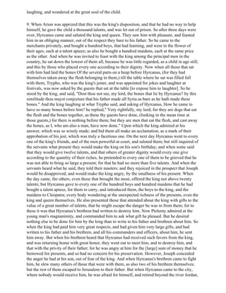 laughing, and wondered at the great soul of the child.

9. When Arion was apprized that this was the king's disposition, and that he had no way to help
himself, he gave the child a thousand talents, and was let out of prison. So after three days were
over, Hyrcanus came and saluted the king and queen. They saw him with pleasure, and feasted
him in an obliging manner, out of the respect they bare to his father. So he came to the
merchants privately, and bought a hundred boys, that had learning, and were in the flower of
their ages, each at a talent apiece; as also he bought a hundred maidens, each at the same price
as the other. And when he was invited to feast with the king among the principal men in the
country, he sat down the lowest of them all, because he was little regarded, as a child in age still;
and this by those who placed every one according to their dignity. Now when all those that sat
with him had laid the bones Of the several parts on a heap before Hyrcanus, (for they had
themselves taken away the flesh belonging to them,) till the table where he sat was filled full
with them, Trypho, who was the king's jester, and was appointed for jokes and laughter at
festivals, was now asked by the guests that sat at the table [to expose him to laughter]. So he
stood by the king, and said, "Dost thou not see, my lord, the bones that lie by Hyrcanus? by this
similitude thou mayst conjecture that his father made all Syria as bare as he hath made these
bones." And the king laughing at what Trypho said, and asking of Hyrcanus, How he came to
have so many bones before him? he replied," Very rightfully, my lord; for they are dogs that eat
the flesh and the bones together, as these thy guests have done, (looking in the mean time at
those guests,) for there is nothing before them; but they are men that eat the flesh, and cast away
the hones, as I, who am also a man, have now done." Upon which the king admired at his
answer, which was so wisely made; and bid them all make an acclamation, as a mark of their
approbation of his jest, which was truly a facetious one. On the next day Hyrcanus went to every
one of the king's friends, and of the men powerful at court, and saluted them; but still inquired of
the servants what present they would make the king on his son's birthday; and when some said
that they would give twelve talents, and that others of greater dignity would every one give
according to the quantity of their riches, he pretended to every one of them to be grieved that he
was not able to bring so large a present; for that he had no more than five talents. And when the
servants heard what he said, they told their masters; and they rejoiced in the prospect that Joseph
would be disapproved, and would make the king angry, by the smallness of his present. When
the day came, the others, even those that brought the most, offered the king not above twenty
talents; but Hyrcanus gave to every one of the hundred boys and hundred maidens that he had
bought a talent apiece, for them to carry, and introduced them, the boys to the king, and the
maidens to Cleopatra; every body wondering at the unexpected richness of the presents, even the
king and queen themselves. He also presented those that attended about the king with gifts to the
value of a great number of talents, that he might escape the danger he was in from them; for to
these it was that Hyrcanus's brethren had written to destroy him. Now Ptolemy admired at the
young man's magnanimity, and commanded him to ask what gift he pleased. But he desired
nothing else to be done for him by the king than to write to his father and brethren about him. So
when the king had paid him very great respects, and had given him very large gifts, and had
written to his father and his brethren, and all his commanders and officers, about him, he sent
him away. But when his brethren heard that Hyrcanus had received such favors from the king,
and was returning home with great honor, they went out to meet him, and to destroy him, and
that with the privity of their father; for he was angry at him for the [large] sum of money that he
bestowed for presents, and so had no concern for his preservation. However, Joseph concealed
the anger he had at his son, out of fear of the king. And when Hyrcanus's brethren came to fight
him, he slew many others of those that were with them, as also two of his brethren themselves;
but the rest of them escaped to Jerusalem to their father. But when Hyrcanus came to the city,
where nobody would receive him, he was afraid for himself, and retired beyond the river Jordan,
 