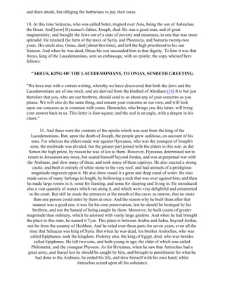 and there abode, but obliging the barbarians to pay their taxes.

10. At this time Seleucus, who was called Soter, reigned over Asia, being the son of Antiochus
the Great. And [now] Hyrcanus's father, Joseph, died. He was a good man, and of great
magnanimity; and brought the Jews out of a state of poverty and meanness, to one that was more
splendid. He retained the farm of the taxes of Syria, and Phoenicia, and Samaria twenty-two
years. His uncle also, Onias, died [about this time], and left the high priesthood to his son
Simeon. And when he was dead, Onias his son succeeded him in that dignity. To him it was that
Areus, king of the Lacedemonians, sent an embassage, with an epistle; the copy whereof here
follows:

  "AREUS, KING OF THE LACEDEMONIANS, TO ONIAS, SENDETH GREETING.

"We have met with a certain writing, whereby we have discovered that both the Jews and the
Lacedemonians are of one stock, and are derived from the kindred of Abraham (14) It is but just
therefore that you, who are our brethren, should send to us about any of your concerns as you
please. We will also do the same thing, and esteem your concerns as our own, and will look
upon our concerns as in common with yours. Demoteles, who brings you this letter, will bring
your answer back to us. This letter is four-square; and the seal is an eagle, with a dragon in his
claws."

           11. And these were the contents of the epistle which was sent from the king of the
    Lacedemonians. But, upon the death of Joseph, the people grew seditious, on account of his
    sons. For whereas the elders made war against Hyrcanus, who was the youngest of Joseph's
    sons, the multitude was divided, but the greater part joined with the elders in this war; as did
   Simon the high priest, by reason he was of kin to them. However, Hyrcanus determined not to
  return to Jerusalem any more, but seated himself beyond Jordan, and was at perpetual war with
 the Arabians, and slew many of them, and took many of them captives. He also erected a strong
     castle, and built it entirely of white stone to the very roof, and had animals of a prodigious
     magnitude engraven upon it. He also drew round it a great and deep canal of water. He also
made caves of many furlongs in length, by hollowing a rock that was over against him; and then
he made large rooms in it, some for feasting, and some for sleeping and living in. He introduced
also a vast quantity of waters which ran along it, and which were very delightful and ornamental
   in the court. But still he made the entrances at the mouth of the caves so narrow, that no more
      than one person could enter by them at once. And the reason why he built them after that
      manner was a good one; it was for his own preservation, lest he should be besieged by his
      brethren, and run the hazard of being caught by them. Moreover, he built courts of greater
magnitude than ordinary, which he adorned with vastly large gardens. And when he had brought
the place to this state, he named it Tyre. This place is between Arabia and Judea, beyond Jordan,
 not far from the country of Heshbon. And he ruled over those parts for seven years, even all the
   time that Seleucus was king of Syria. But when he was dead, his brother Antiochus, who was
    called Epiphanes, took the kingdom. Ptolemy also, the king of Egypt, died, who was besides
       called Epiphanes. He left two sons, and both young in age; the elder of which was called
     Philometer, and the youngest Physcon. As for Hyrcanus, when he saw that Antiochus had a
  great army, and feared lest he should be caught by him, and brought to punishment for what he
        had done to the Arabians, he ended his life, and slew himself with his own hand; while
                                 Antiochus seized upon all his substance.
 