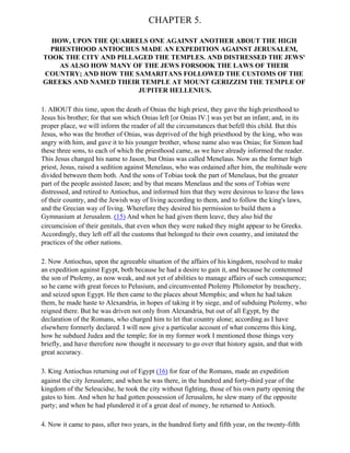 CHAPTER 5.

  HOW, UPON THE QUARRELS ONE AGAINST ANOTHER ABOUT THE HIGH
  PRIESTHOOD ANTIOCHUS MADE AN EXPEDITION AGAINST JERUSALEM,
TOOK THE CITY AND PILLAGED THE TEMPLES. AND DISTRESSED THE JEWS'
    AS ALSO HOW MANY OF THE JEWS FORSOOK THE LAWS OF THEIR
COUNTRY; AND HOW THE SAMARITANS FOLLOWED THE CUSTOMS OF THE
GREEKS AND NAMED THEIR TEMPLE AT MOUNT GERIZZIM THE TEMPLE OF
                       JUPITER HELLENIUS.

1. ABOUT this time, upon the death of Onias the high priest, they gave the high priesthood to
Jesus his brother; for that son which Onias left [or Onias IV.] was yet but an infant; and, in its
proper place, we will inform the reader of all the circumstances that befell this child. But this
Jesus, who was the brother of Onias, was deprived of the high priesthood by the king, who was
angry with him, and gave it to his younger brother, whose name also was Onias; for Simon had
these three sons, to each of which the priesthood came, as we have already informed the reader.
This Jesus changed his name to Jason, but Onias was called Menelaus. Now as the former high
priest, Jesus, raised a sedition against Menelaus, who was ordained after him, the multitude were
divided between them both. And the sons of Tobias took the part of Menelaus, but the greater
part of the people assisted Jason; and by that means Menelaus and the sons of Tobias were
distressed, and retired to Antiochus, and informed him that they were desirous to leave the laws
of their country, and the Jewish way of living according to them, and to follow the king's laws,
and the Grecian way of living. Wherefore they desired his permission to build them a
Gymnasium at Jerusalem. (15) And when he had given them leave, they also hid the
circumcision of their genitals, that even when they were naked they might appear to be Greeks.
Accordingly, they left off all the customs that belonged to their own country, and imitated the
practices of the other nations.

2. Now Antiochus, upon the agreeable situation of the affairs of his kingdom, resolved to make
an expedition against Egypt, both because he had a desire to gain it, and because he contemned
the son of Ptolemy, as now weak, and not yet of abilities to manage affairs of such consequence;
so he came with great forces to Pelusium, and circumvented Ptolemy Philometor by treachery,
and seized upon Egypt. He then came to the places about Memphis; and when he had taken
them, he made haste to Alexandria, in hopes of taking it by siege, and of subduing Ptolemy, who
reigned there. But he was driven not only from Alexandria, but out of all Egypt, by the
declaration of the Romans, who charged him to let that country alone; according as I have
elsewhere formerly declared. I will now give a particular account of what concerns this king,
how he subdued Judea and the temple; for in my former work I mentioned those things very
briefly, and have therefore now thought it necessary to go over that history again, and that with
great accuracy.

3. King Antiochus returning out of Egypt (16) for fear of the Romans, made an expedition
against the city Jerusalem; and when he was there, in the hundred and forty-third year of the
kingdom of the Seleucidse, he took the city without fighting, those of his own party opening the
gates to him. And when he had gotten possession of Jerusalem, he slew many of the opposite
party; and when he had plundered it of a great deal of money, he returned to Antioch.

4. Now it came to pass, after two years, in the hundred forty and fifth year, on the twenty-fifth
 