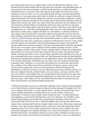 day of that month which is by us called Chasleu, and by the Macedonians Apelleus, in the
hundred and fifty-third olympiad, that the king came up to Jerusalem, and, pretending peace, he
got possession of the city by treachery; at which time he spared not so much as those that
admitted him into it, on account of the riches that lay in the temple; but, led by his covetous
inclination, (for he saw there was in it a great deal of gold, and many ornaments that had been
dedicated to it of very great value,) and in order to plunder its wealth, he ventured to break the
league he had made. So he left the temple bare, and took away the golden candlesticks, and the
golden altar [of incense], and table [of shew-bread], and the altar [of burnt-offering]; and did not
abstain from even the veils, which were made of fine linen and scarlet. He also emptied it of its
secret treasures, and left nothing at all remaining; and by this means cast the Jews into great
lamentation, for he forbade them to offer those daily sacrifices which they used to offer to God,
according to the law. And when he had pillaged the whole city, some of the inhabitants he slew,
and some he carried captive, together with their wives and children, so that the multitude of
those captives that were taken alive amounted to about ten thousand. He also burnt down the
finest buildings; and when he had overthrown the city walls, he built a citadel in the lower part
of the city, (17) for the place was high, and overlooked the temple; on which account he fortified
it with high walls and towers, and put into it a garrison of Macedonians. However, in that citadel
dwelt the impious and wicked part of the [Jewish] multitude, from whom it proved that the
citizens suffered many and sore calamities. And when the king had built an idol altar upon God's
altar, he slew swine upon it, and so offered a sacrifice neither according to the law, nor the
Jewish religious worship in that country. He also compelled them to forsake the worship which
they paid their own God, and to adore those whom he took to be gods; and made them build
temples, and raise idol altars in every city and village, and offer swine upon them every day. He
also commanded them not to circumcise their sons, and threatened to punish any that should be
found to have transgressed his injunction. He also appointed overseers, who should compel them
to do what he commanded. And indeed many Jews there were who complied with the king's
commands, either voluntarily, or out of fear of the penalty that was denounced. But the best
men, and those of the noblest souls, did not regard him, but did pay a greater respect to the
customs of their country than concern as to the punishment which he threatened to the
disobedient; on which account they every day underwent great miseries and bitter torments; for
they were whipped with rods, and their bodies were torn to pieces, and were crucified, while
they were still alive, and breathed. They also strangled those women and their sons whom they
had circumcised, as the king had appointed, hanging their sons about their necks as they were
upon the crosses. And if there were any sacred book of the law found, it was destroyed, and
those with whom they were found miserably perished also.

5. When the Samaritans saw the Jews under these sufferings, they no longer confessed that they
were of their kindred, nor that the temple on Mount Gerizzim belonged to Almighty God. This
was according to their nature, as we have already shown. And they now said that they were a
colony of Medes and Persians; and indeed they were a colony of theirs. So they sent
ambassadors to Antiochus, and an epistle, whose contents are these: "To king Antiochus the
god, Epiphanes, a memorial from the Sidonians, who live at Shechem. Our forefathers, upon
certain frequent plagues, and as following a certain ancient superstition, had a custom of
observing that day which by the Jews is called the Sabbath. (18) And when they had erected a
temple at the mountain called Gerrizzim, though without a name, they offered upon it the proper
sacrifices. Now, upon the just treatment of these wicked Jews, those that manage their affairs,
supposing that we were of kin to them, and practiced as they do, make us liable to the same
accusations, although we be originally Sidonians, as is evident from the public records. We
therefore beseech thee, our benefactor and Savior, to give order to Apollonius, the governor of
this part of the country, and to Nicanor, the procurator of thy affairs, to give us no disturbance,
 